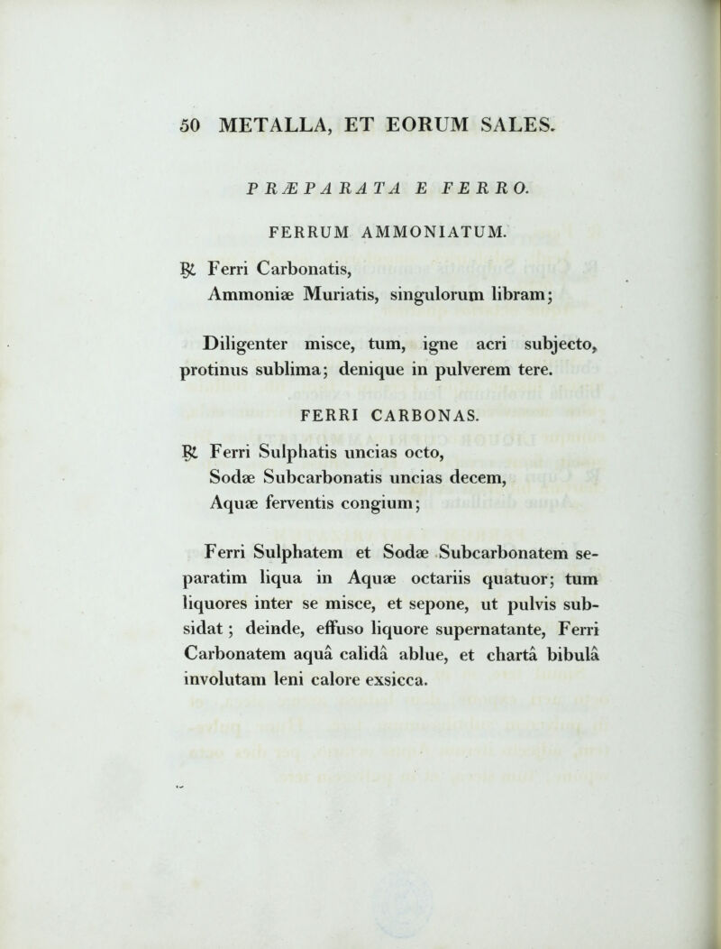 P RJEP ARAT A E FERRO. FERRUM AMMONIATUM. gi Ferri Carbonatis, Ammoniae Muriatis, singulorum libram; Diligenter misce, tum, igne acri subjecto* protinus sublima; denique in pulverem tere. FERRI CARBONAS. g£ Ferri Sulphatis uncias octo, Sodae Subcarbonatis uncias decem, Aquae ferventis congium; Ferri Sulpbatem et Sodae Subcarbonatem se- paratim liqua in Aquae octariis quatuor; tum liquores inter se misce, et sepone, ut pulvis sub- sidat; deinde, effuso liquore supernatante, Ferri Carbonatem aqua calida ablue, et charta bibula involutam leni calore exsicca.