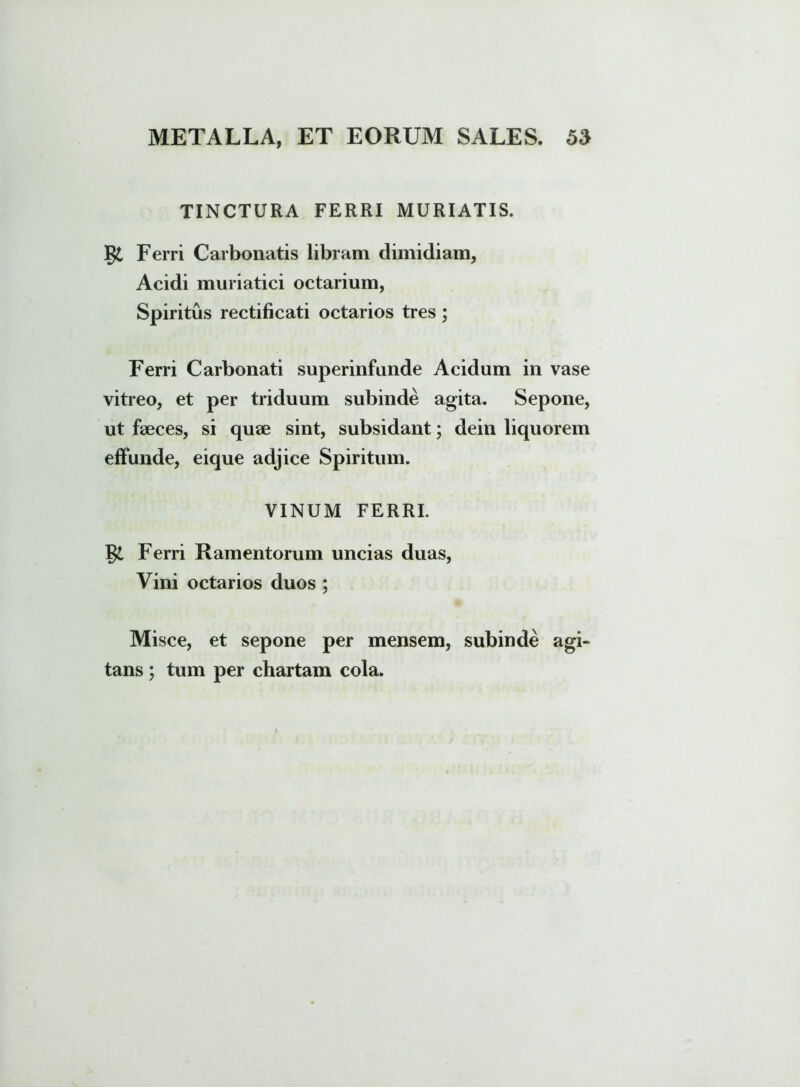 TINCTURA FERRI MURIATIS. §£ Ferri Carbonatis libram dimidiam, Acidi muriatici octarium, Spiritus rectificati octarios tres ; Ferri Carbonati superinfunde Acidum in vase vitreo, et per triduum subinde agita. Sepone, ut faeces, si quae sint, subsidant; dein liquorem effunde, eique adjice Spiritum. VINUM FERRI. Ferri Ramentorum uncias duas, Vini octarios duos ; Misce, et sepone per mensem, subinde agi» tans ; tum per chartam cola.