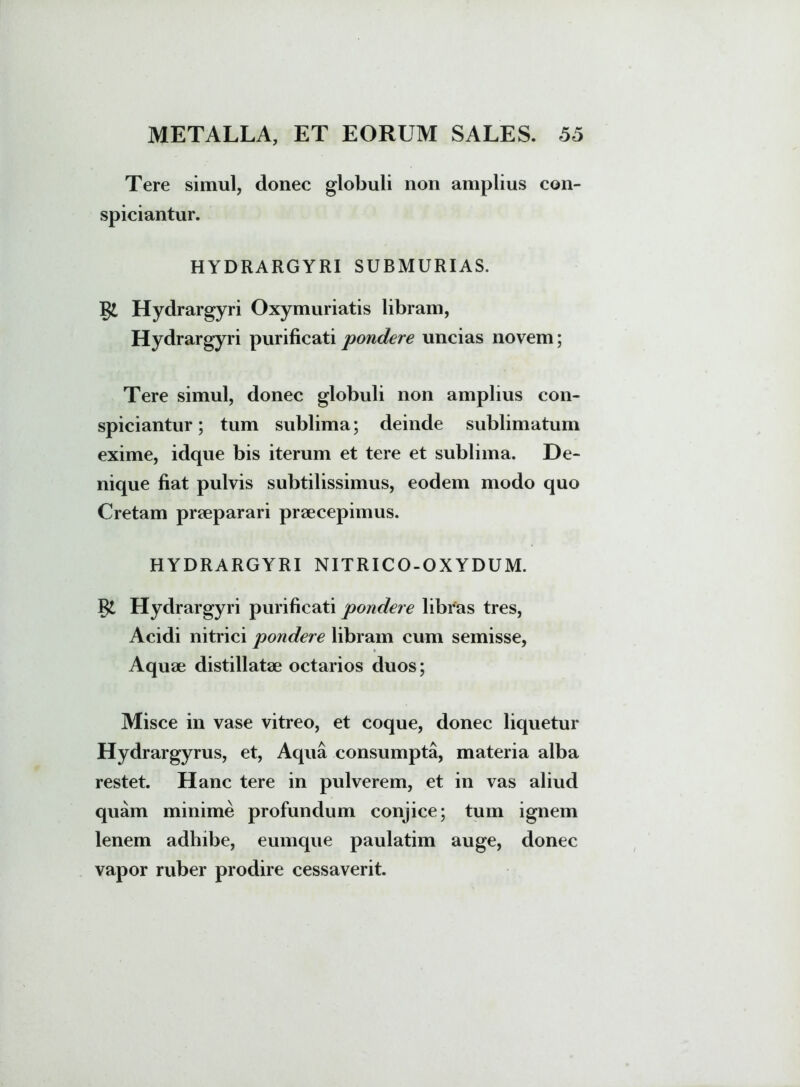 Tere simul, donec globuli non amplius con- spiciantur. HYDRARGYRI SUBMURIAS. Hydrargyri Oxymuriatis libram, Hydrargyri purificati pondere uncias novem; Tere simul, donec globuli non amplius con- spiciantur; tum sublima; deinde sublimatum exime, idque bis iterum et tere et sublima. De- nique fiat pulvis subtilissimus, eodem modo quo Cretam praeparari praecepimus. HYDRARGYRI NITRICO-OXYDUM. Hydrargyri purificati pondere libras tres, Acidi nitrici jwndere libram cum semisse, Aquae distillatae octarios duos; Misce in vase vitreo, et coque, donec liquetur Hydrargyrus, et, Aqua consumpta, materia alba restet. Hanc tere in pulverem, et in vas aliud quam minime profundum conjice; tum ignem lenem adhibe, eumque paulatim auge, donec vapor ruber prodire cessaverit.