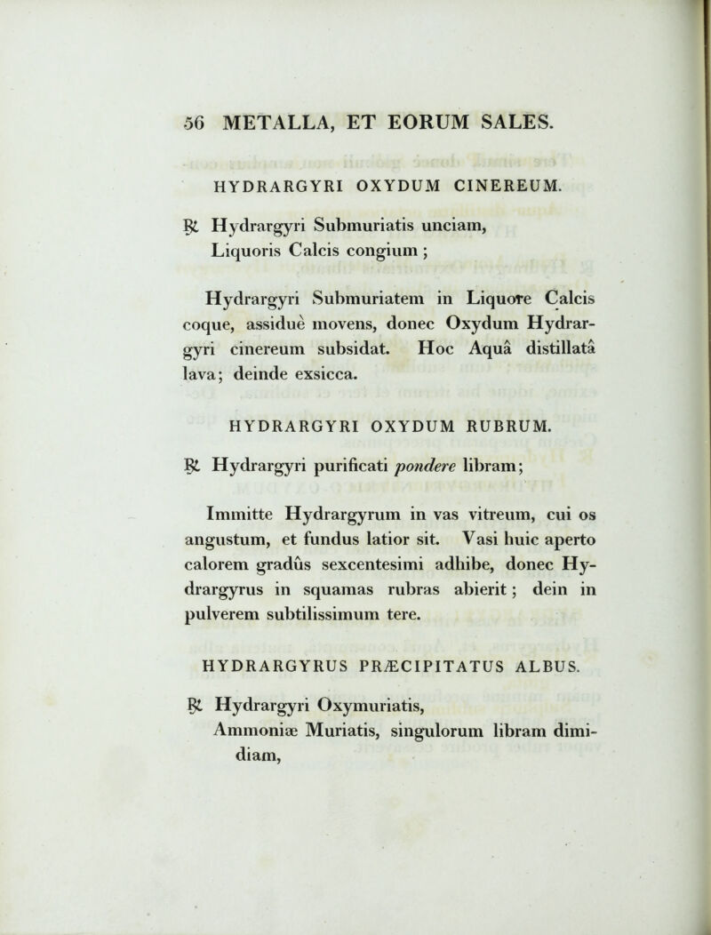 HYDRARGYRI OXYDUM CINEREUM. Hydrargyri Submuriatis unciam, Liquoris Calcis congium ; Hydrargyri Submuriatem in Liquore Calcis coque, assidue movens, donec Oxydum Hydrar- gyri cinereum subsidat. Hoc Aqua distillata lava; deinde exsicca. HYDRARGYRI OXYDUM RUBRUM. I& Hydrargyri purificati pondere libram; Immitte Hydrargyrum in vas vitreum, cui os angustum, et fundus latior sit. Vasi huic aperto calorem gradus sexcentesimi adhibe, donec Hy- drargyrus in squamas rubras abierit; dein in pulverem subtilissimum tere. HYDRARGYRUS PRAECIPITATUS ALBUS. Hydrargyri Oxymuriatis, Ammonise Muriatis, singulorum libram dimi- diam,