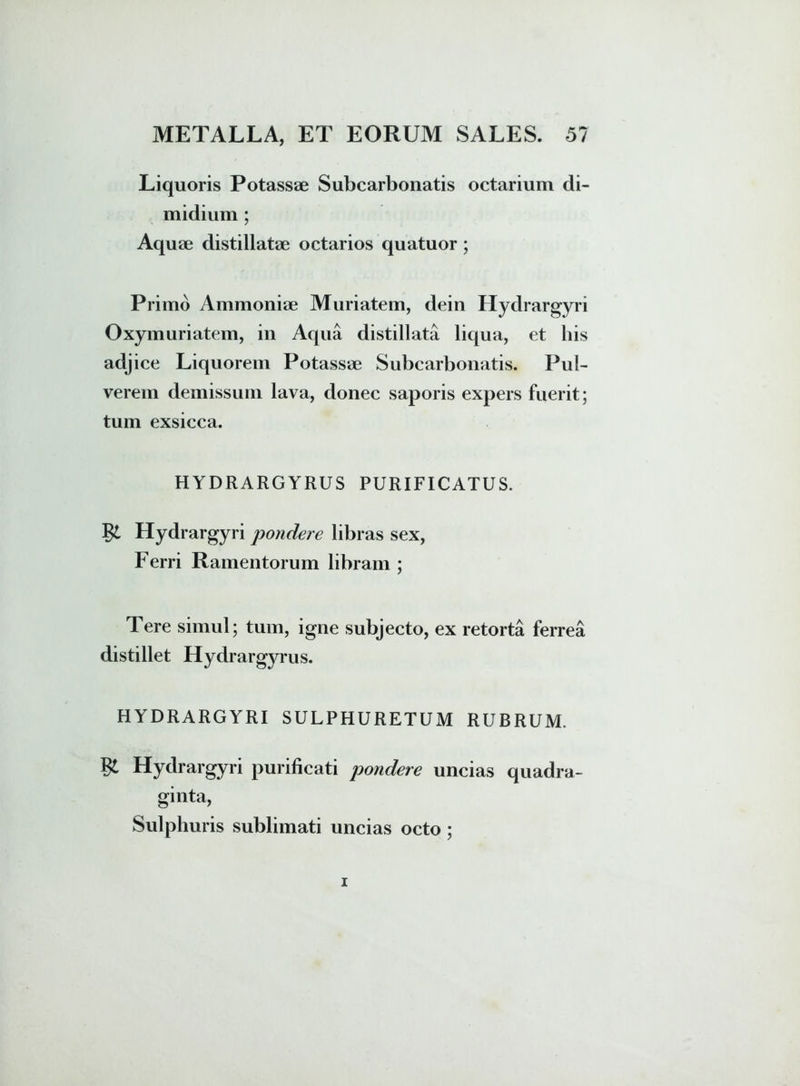 Liquoris Potassae Subcarbonatis octarium di- midium ; Aquae distillatae octarios quatuor ; Primo Ammoniae Muriatem, dein Hydrargyri Oxymuriatem, in Aqua distillata liqua, et his adjice Liquorem Potassae Subcarbonatis. Pul- verem demissum lava, donec saporis expers fuerit; tum exsicca. HYDRARGYRUS PURIFICATUS. Hydrargyri jjondere libras sex, Ferri Ramentorum libram ; Tere simul; tum, igne subjecto, ex retorta ferrea distillet Hydrargyrus. HYDRARGYRI SULPHURETUM RUBRUM. Hydrargyri purificati pondere uncias quadra- ginta, Sulphuris sublimati uncias octo ;