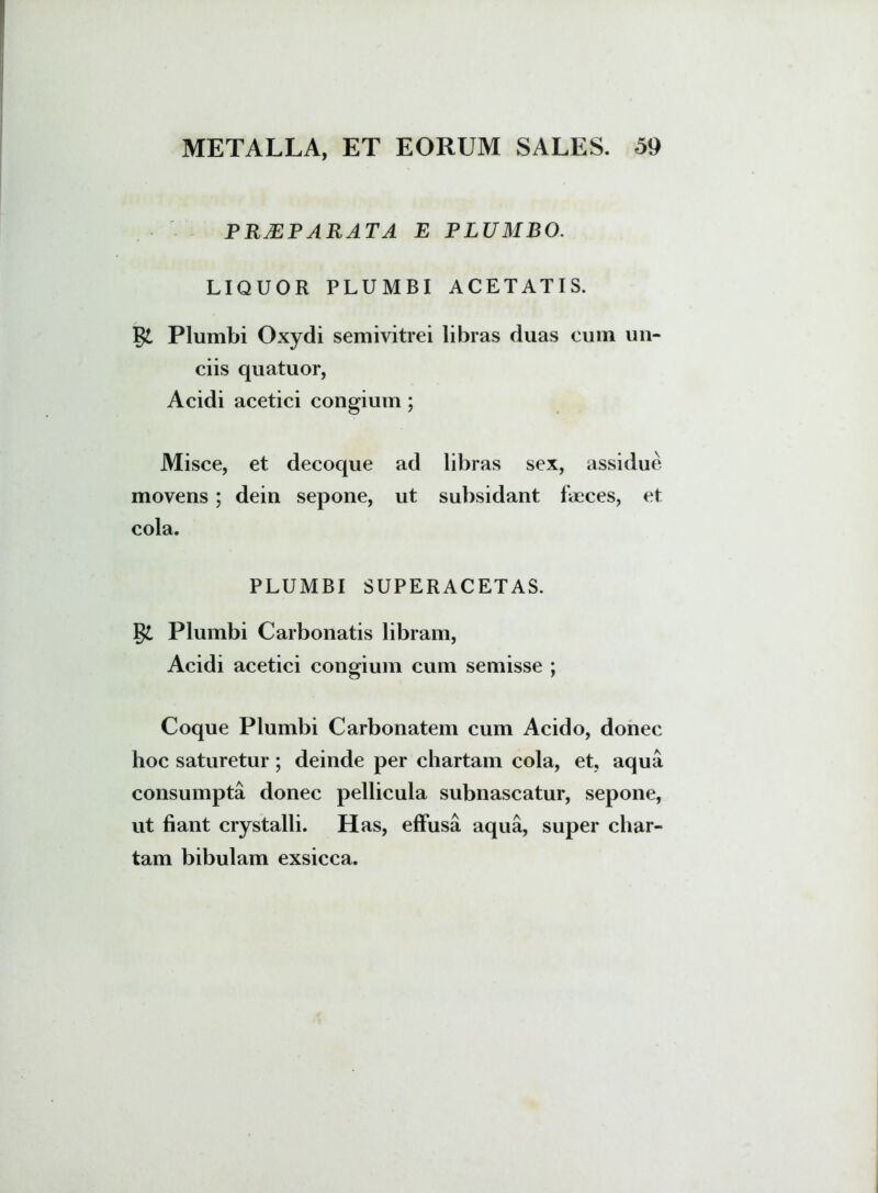 PRAEPARATA e plumbo. LIQUOR PLUMBI ACETATIS. Plumbi Oxydi semivitrei libras duas cum un- ciis quatuor, Acidi acetici congium; Misce, et decoque ad libras sex, assidue movens; dein sepone, ut subsidant faeces, et cola. PLUMBI SUPERACETAS. §£ Plumbi Carbonatis libram, Acidi acetici congium cum semisse ; Coque Plumbi Carbonatem cum Acido, donec hoc saturetur; deinde per chartam cola, et, aqua consumpta donec pellicula subnascatur, sepone, ut fiant crystalli. Has, effusa aqua, super char- tam bibulam exsicca.