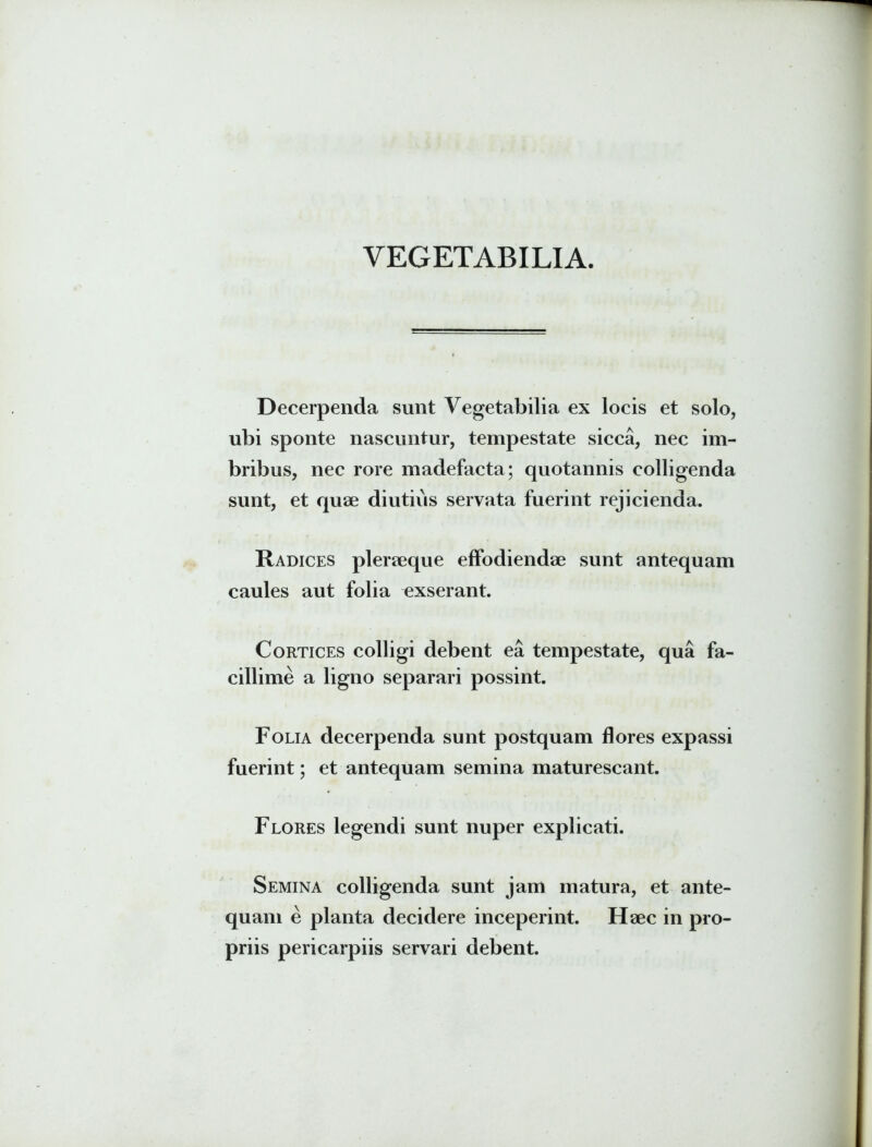 VEGETABILIA. Decerpenda sunt Vegetabilia ex locis et solo, ubi sponte nascuntur, tempestate sicca, nec im- bribus, nec rore madefacta; quotannis colligenda sunt, et quae diutius servata fuerint rejicienda. Radices pleraeque effodiendae sunt antequam caules aut folia exserant. Cortices colligi debent ea tempestate, qua fa- cillime a ligno separari possint. Folia decerpenda sunt postquam flores expassi fuerint; et antequam semina maturescant. Flores legendi sunt nuper explicati. Semina colligenda sunt jam matura, et ante- quam e planta decidere inceperint. Haec in pro- priis pericarpiis servari debent.