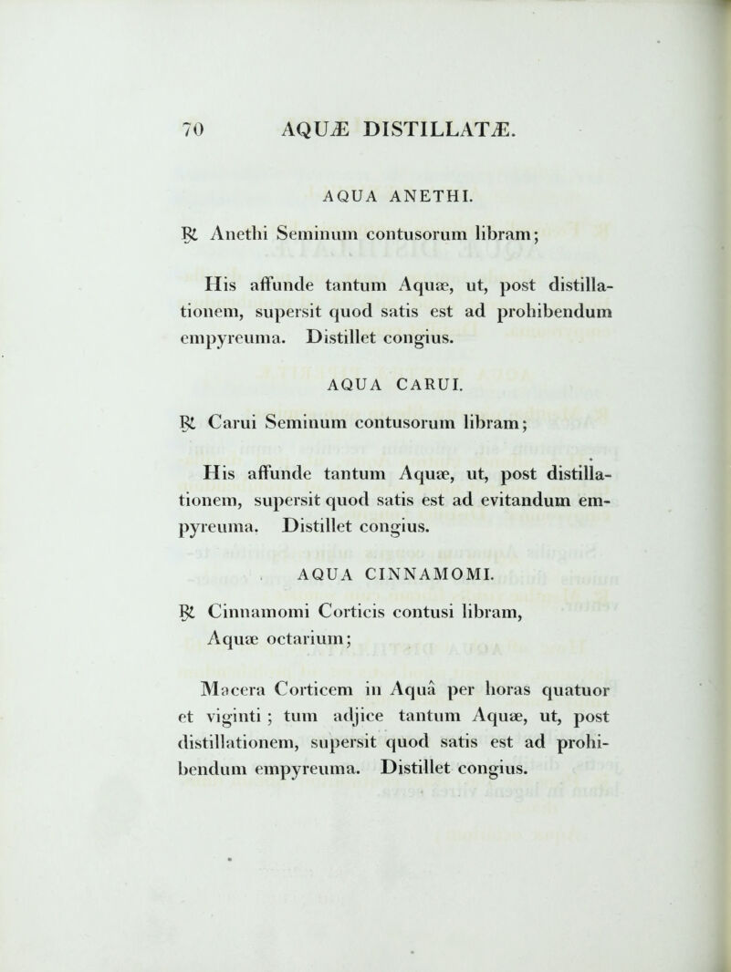 AQUA ANETHI. R£ Anethi Seminum contusorum libram; 7 H is affunde tantum Aquae, ut, post distilla- tionem, supersit quod satis est ad prohibendum empyreuma. Distillet congius. AQUA CARUI. Ri Carui Seminum contusorum libram; H is affunde tantum Aquae, ut, post distilla- tionem, supersit quod satis est ad evitandum em- pyreuma. Distillet congius. AQUA CINNAMOMI. Cinnamomi Corticis contusi libram, Aquae octarium; M acera Corticem in Aqua per horas quatuor et viginti ; tum adjice tantum Aquae, ut, post distillationem, supersit quod satis est ad prohi- bendum empyreuma. Distillet congius.