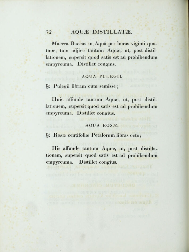 Macera Baccas in Aqua per horas viginti qua- tuor; tum adjice tantum Aquae, ut, post distil- lationem, supersit quod satis est ad prohibendum empyreuma. Distillet congius. AQUA PULEGII. J$L Pulegii libram cum semisse ; Huic affunde tantum Aquae, ut, post distil- lationem, supersit quod satis est ad prohibendum empyreuma. Distillet congius. AQUA ROSiE. Rosae centifoliae Petalorum libras octo; H is affunde tantum Aquae, ut, post distilla- tionem, supersit quod satis est ad prohibendum empyreuma. Distillet congius.