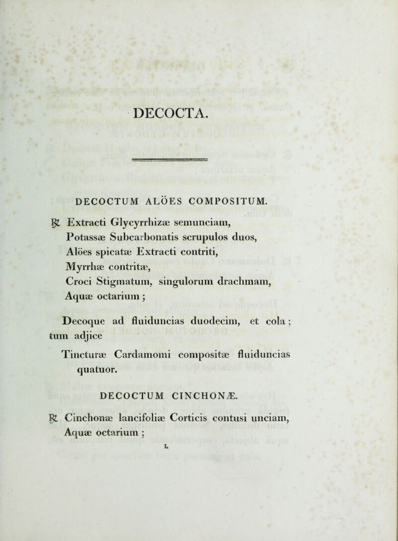 DECOCTA. DECOCTUM ALOES COMPOSITUM. Extracti Glycyrrhizae semunciam, Potassae Subcarbonatis scrupulos duos, Aloes spicatae Extracti contriti, Myrrhae contritae, Croci Stigmatum, singulorum drachmam, Aquae octarium ; Decoque ad fluiduncias duodecim, et cola; tum adjice Tincturae Cardamomi compositae fluiduncias quatuor. DECOCTUM CINCHON^E. gt Cinchonae lancifoliae Corticis contusi unciam, Aquae octarium ;