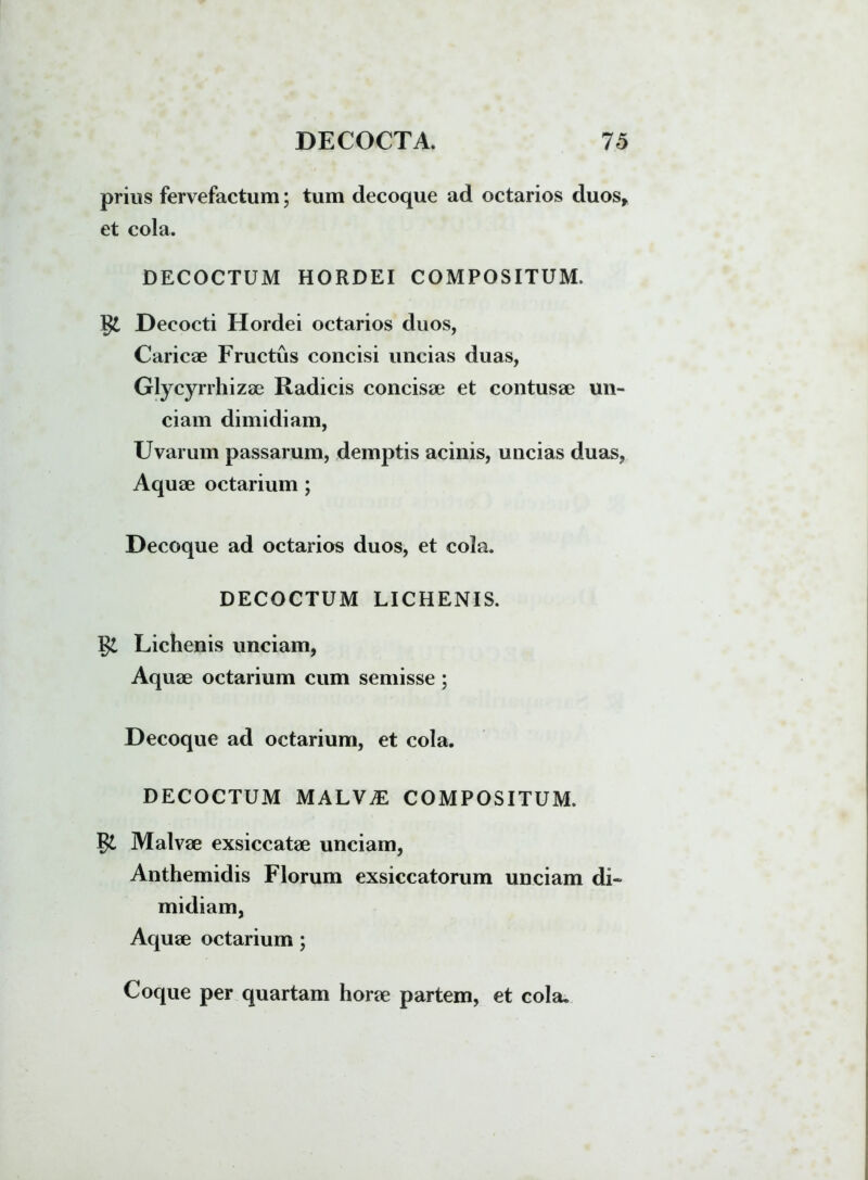 prius fervefactum; tum decoque ad octarios duos, et cola. DECOCTUM HORDEI COMPOSITUM. gi Decocti Hordei octarios duos, Caricae Fructus concisi uncias duas, Glycyrrhizae Radicis concisae et contusae un- ciam dimidiam, Uvarum passarum, demptis acinis, uncias duas, Aquae octarium ; Decoque ad octarios duos, et cola. DECOCTUM LICHENIS. Lichenis unciam, Aquae octarium cum semisse; Decoque ad octarium, et cola. DECOCTUM MALVAE COMPOSITUM. Malvae exsiccatae unciam, Anthemidis Florum exsiccatorum unciam di- midiam, Aquae octarium; Coque per quartam horae partem, et cola.