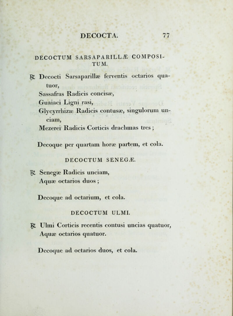 DECOCTUM sarsaparilla: composi- tum. §£ Decocti Sarsaparillae ferventis octarios qua- tuor, Sassafras Radicis concisae, Guaiaci Ligni rasi, Glycyrrhizae Radicis contusae, singulorum un- ciam, Mezerei Radicis Corticis drachmas tres ; Decoque per quartam horae partem, et cola. DECOCTUM SENEG^E. Senegae Radicis unciam, Aquae octarios duos; Decoque ad octarium, et cola. DECOCTUM ULMI. Ulmi Corticis recentis contusi uncias quatuor, Aquae octarios quatuor.