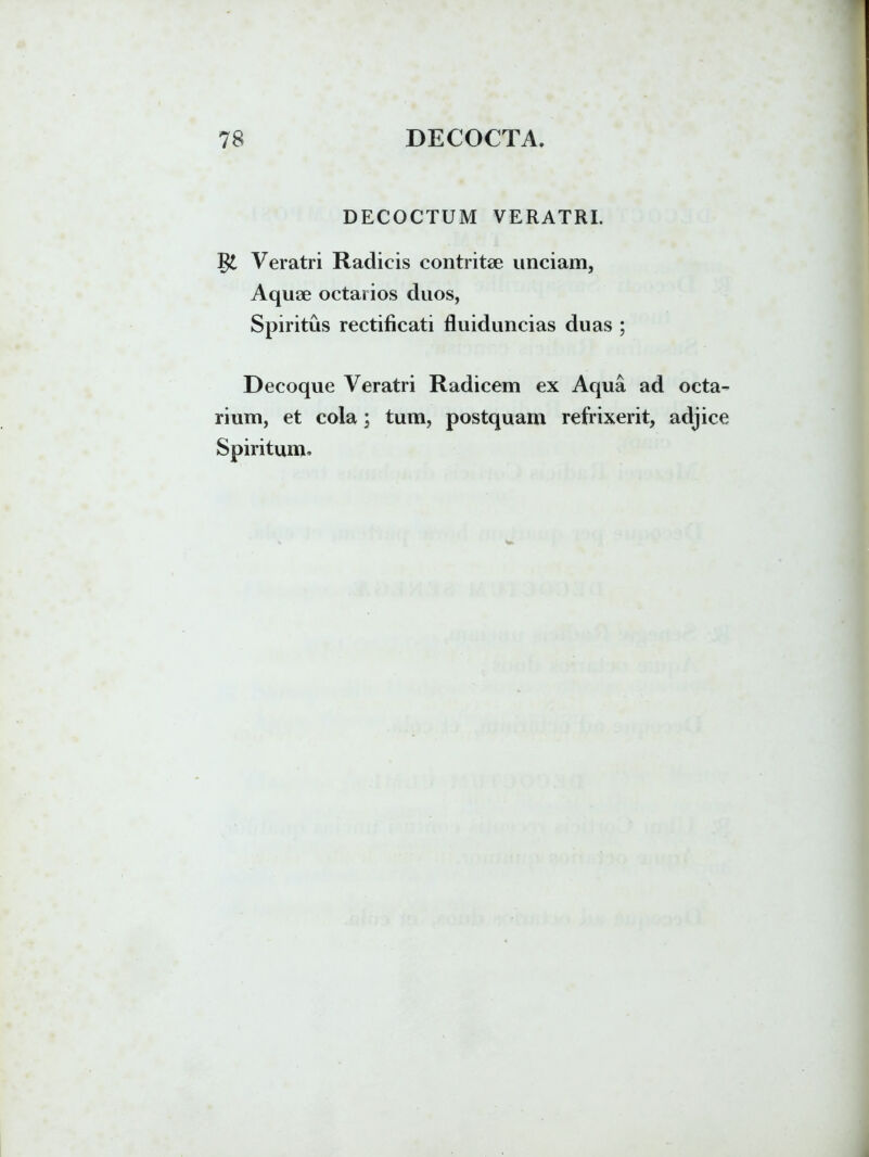 DECOCTUM VERATRI. Veratri Radicis contritae unciam, Aquae octarios duos, Spiritus rectificati fluiduncias duas ; Decoque Veratri Radicem ex Aqua ad octa- rium, et cola; tum, postquam refrixerit, adjice Spiritum,