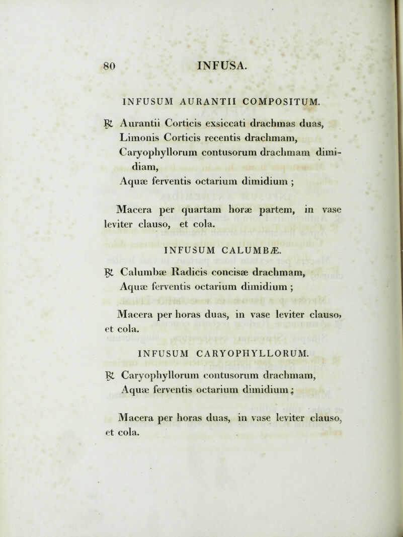 INFUSUM AURANTII COMPOSITUM. Aurantii Corticis exsiccati drachmas duas, Limonis Corticis recentis drachmam, Caryophyllorum contusorum drachmam dimi- diam, Aquee ferventis octarium dimidium ; Macera per quartam horae partem, in vase leviter clauso, et cola. INFUSUM CALUMBvE. Calumbae Radicis concisae drachmam, Aquae ferventis octarium dimidium ; Macera per horas duas, in vase leviter clauso» et cola. INFUSUM CARYOPHYLLORUM. Caryophyllorum contusorum drachmam, Aquae ferventis octarium dimidium,; Macera per horas duas, in vase leviter clauso, et cola.