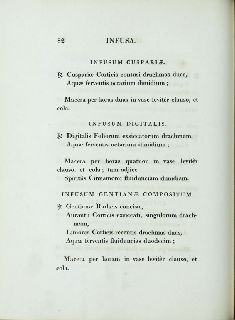 INFUSUM CUSPARIjE. Cuspariae Corticis contusi drachmas duas, Aquae ferventis octarium dimidium ; Macera per horas duas in vase leviter clauso, et cola. INFUSUM DIGITALIS. Digitalis Foliorum exsiccatorum drachmam. Aquae ferventis octarium dimidium ; Macera per horas quatuor in vase leviter clauso, et cola; tum adjice Spiritus Cinnamomi fluidunciam dimidiam. INFUSUM GENTIANA COMPOSITUM. Gentianae Radicis concisae, Aurantii Corticis exsiccati, singulorum drach- mam, Limonis Corticis recentis drachmas duas, Aquae ferventis fluiduncias duodecim ; Macera per horam in vase leviter clauso, et cola.