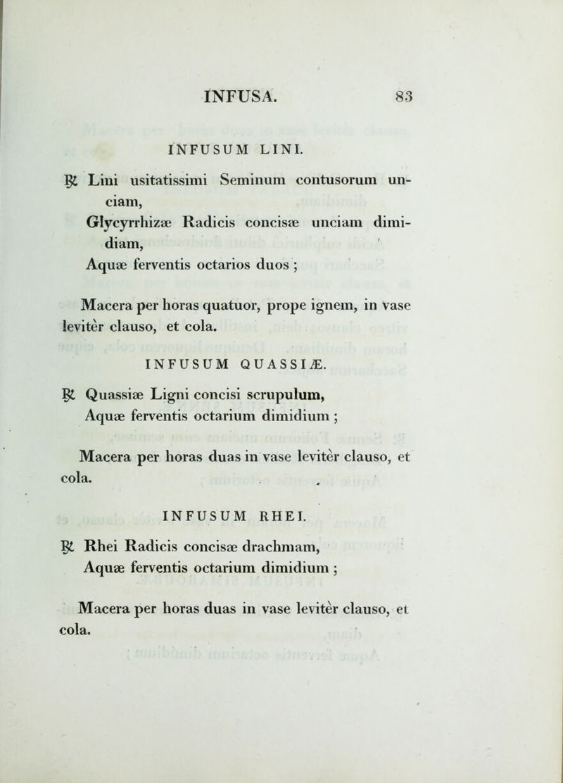 INFUSUM LINI. Lini usitatissimi Seminum contusorum un- ciam, Glycyrrhizae Radicis concisae unciam dimi- diam, Aquae ferventis octarios duos ; Macera per horas quatuor, prope ignem, in vase leviter clauso, et cola. INFUSUM QUASSIS. Quassiae Ligni concisi scrupulum, Aquae ferventis octarium dimidium ; Macera per horas duas in vase leviter clauso, et cola. INFUSUM RHEI. Rhei Radicis concisae drachmam, Aquae ferventis octarium dimidium ; Macera per horas duas in vase leviter clauso, et cola.