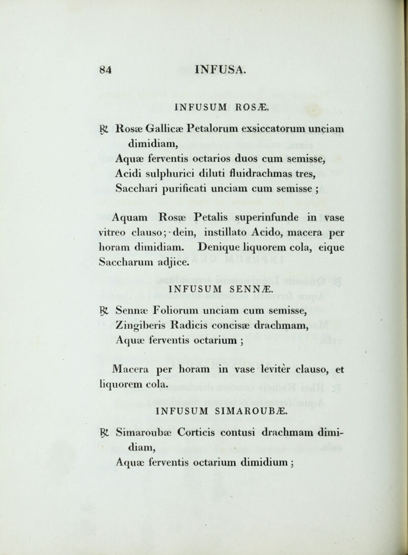 INFUSUM ROSiE. gi Rosae Gallicae Petalorum exsiccatorum unciam dimidiam, Aquae ferventis octarios duos cum semisse, Acidi sulphurici diluti fluidrachmas tres, Sacchari purificati unciam cum semisse ; Aquam Rosae Petalis superinfunde in vase vitreo clauso; • dein, instillato Acido, macera per horam dimidiam. Denique liquorem cola, eique Saccharum adjice. INFUSUM SENNiE. Sennae Foliorum unciam cum semisse, Zingiberis Radicis concisae drachmam, Aquae ferventis octarium ; Macera per horam in vase leviter clauso, et liquorem cola. INFUSUM SIMAROUBiE. Simaroubae Corticis contusi drachmam dimi- diam, Aquae ferventis octarium dimidium;