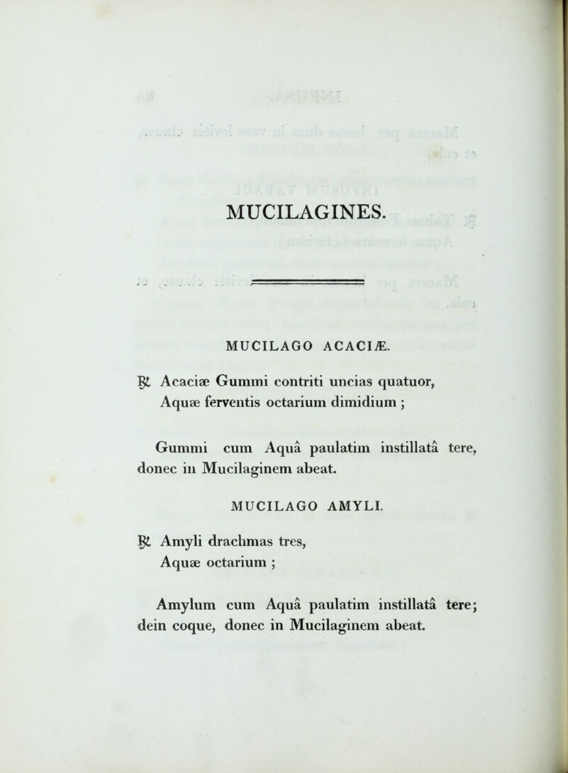 MUCILAGINES. MUCILAGO ACACIjE. Acaciae Gummi contriti uncias quatuor, Aquae ferventis octarium dimidium ; Gummi cum Aqua paulatim instillata tere, donec in Mucilaginem abeat. MUCILAGO AMYLI. Amyli drachmas tres, Aquae octarium ; Amylum cum Aqua paulatim instillata tere; dein coque, donec in Mucilaginem abeat.