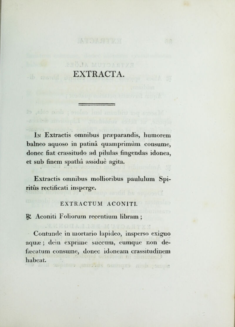 I v • EXTRACTA. In Extractis omnibus praeparandis, humorem balneo aquoso in patina quamprimum consume, donec fiat crassitudo ad pilulas fingendas idonea, et sub finem spatha assidue agita. Extractis omnibus mollioribus paululum Spi- ritus rectificati insperge. EXTRACTUM ACONITI. Aconiti Foliorum recentium libram ; Contunde in mortario lapideo, insperso exiguo aquae; dein exprime succum, eumque non de- faecatum consume, donec idoneam crassitudinem habeat.