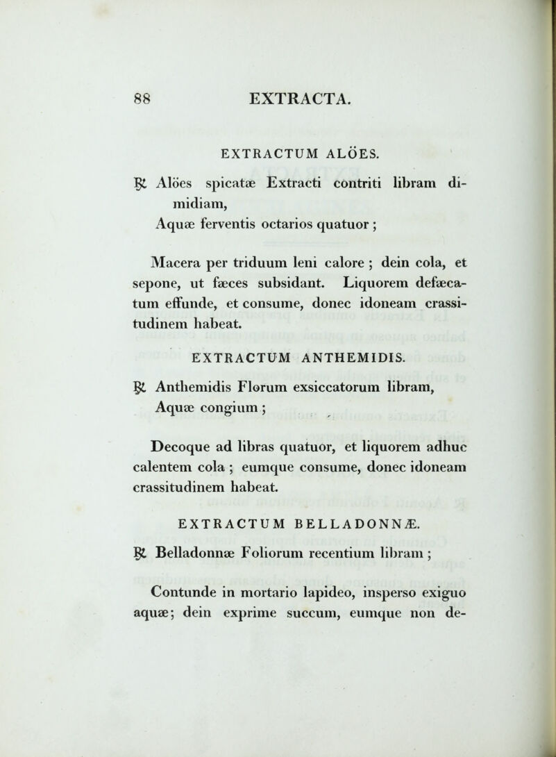 EXTRACTUM ALOES. g£ Aloes spicatae Extracti contriti libram di- midiam, Aquae ferventis octarios quatuor ; Macera per triduum leni calore ; dein cola, et sepone, ut faeces subsidant. Liquorem defaeca- tum effunde, et consume, donec idoneam crassi- tudinem habeat. EXTRACTUM ANTHEMIDIS. g£ Antliemidis Florum exsiccatorum libram, Aquae congium ; Decoque ad libras quatuor, et liquorem adhuc calentem cola ; eumque consume, donec idoneam crassitudinem habeat. EXTRACTUM BELLADONNiE. gt Belladonnae Foliorum recentium libram ; Contunde in mortario lapideo, insperso exiguo aquae; dein exprime succum, eumque non de-