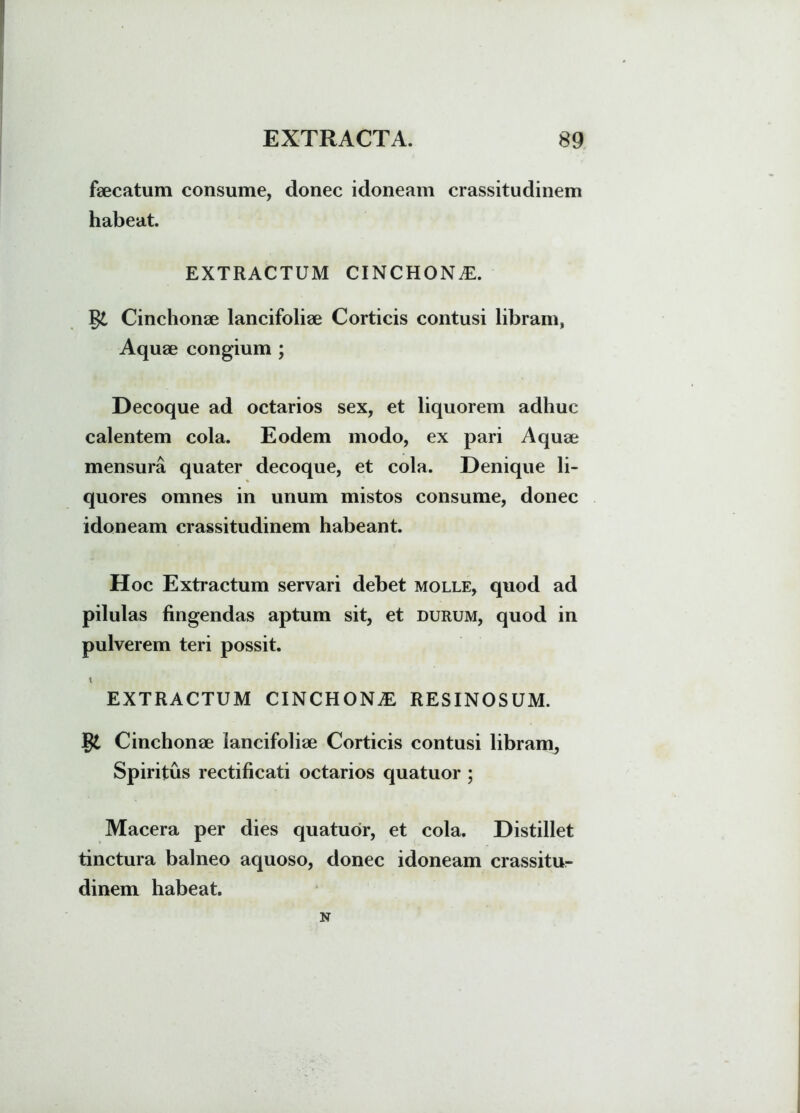 faecatum consume, donec idoneam crassitudinem habeat. EXTRACTUM CINCHON^. Cinchonae lancifoliae Corticis contusi libram, Aquae congium ; Decoque ad octarios sex, et liquorem adhuc calentem cola. Eodem modo, ex pari Aquae mensura quater decoque, et cola. Denique li- quores omnes in unum mistos consume, donec idoneam crassitudinem habeant. Hoc Extractum servari debet molle, quod ad pilulas fingendas aptum sit, et durum, quod in pulverem teri possit. t EXTRACTUM CINCHONiE RESINOSUM. §£ Cinchonae lancifoliae Corticis contusi libram, Spiritus rectificati octarios quatuor ; Macera per dies quatuor, et cola. Distillet tinctura balneo aquoso, donec idoneam crassitur dinem habeat. N