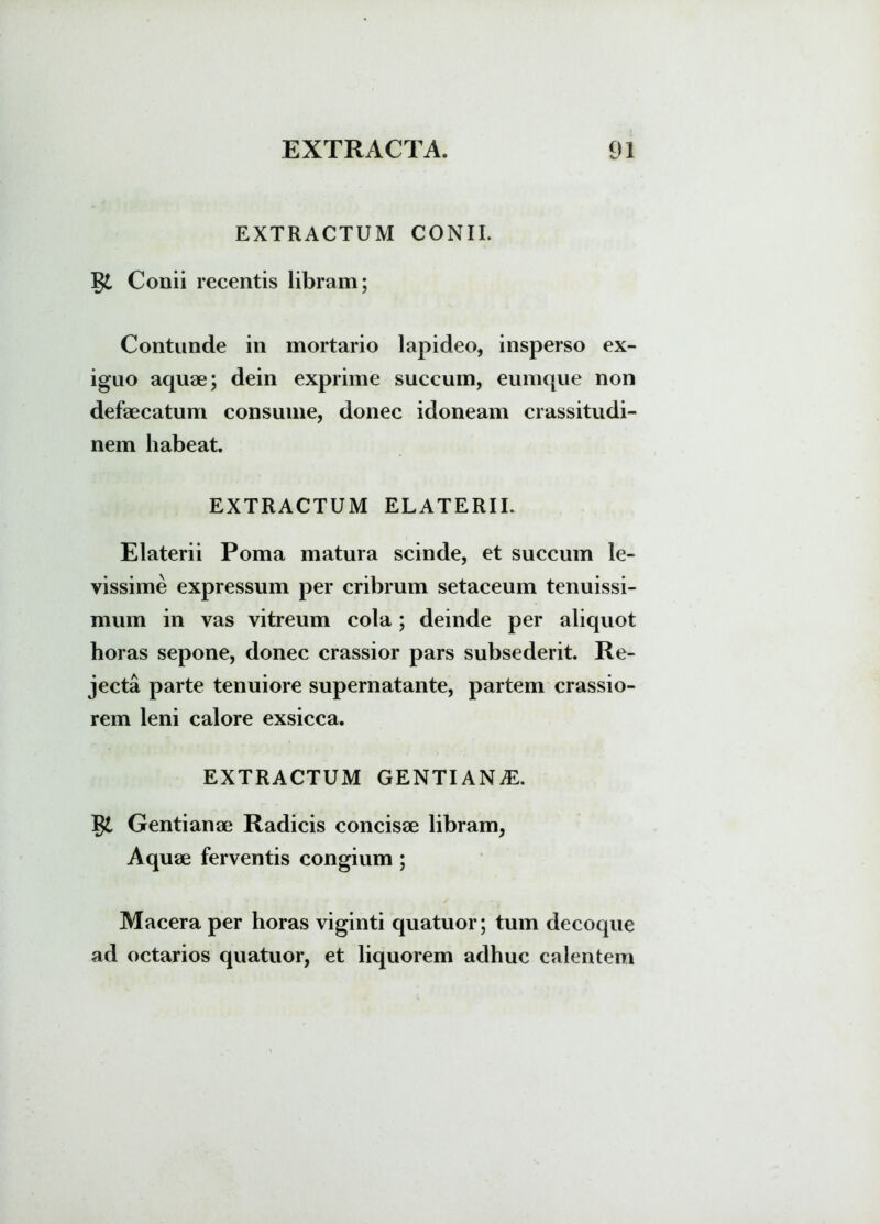 EXTRACTUM CONII. T$l Conii recentis libram; Contunde in mortario lapideo, insperso ex- iguo aquae; dein exprime succum, eumque non defaecatum consume, donec idoneam crassitudi- nem habeat. EXTRACTUM ELATERIL Elaterii Poma matura scinde, et succum le- vissime expressum per cribrum setaceum tenuissi- mum in vas vitreum cola; deinde per aliquot horas sepone, donec crassior pars subsederit. Re- jecta parte tenuiore supernatante, partem crassio- rem leni calore exsicca. EXTRACTUM GENTIANAL gt Gentianae Radicis concisae libram, Aquae ferventis congium ; Macera per horas viginti quatuor; tum decoque ad octarios quatuor, et liquorem adhuc calentem