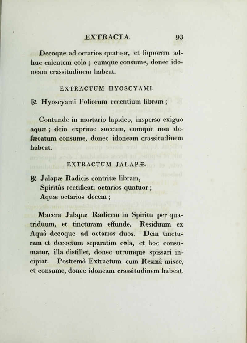 Decoque ad octarios quatuor, et liquorem ad- huc calentem cola ; eumque consume, donec ido- neam crassitudinem habeat. EXTRACTUM HYOSCYAMI, gi Hyoscyami Foliorum recentium libram ; Contunde in mortario lapideo, insperso exiguo aquae ; dein exprime succum, eumque non de- faecatum consume, donec idoneam crassitudinem habeat. EXTRACTUM JALAPAE. g£ Jalapae Radicis contritae libram, Spiritus rectificati octarios quatuor; Aquae octarios decem; Macera Jalapae Radicem in Spiritu per qua- triduum, et tincturam effunde. Residuum ex Aqua decoque ad octarios duos. Dein tinctu- ram et decoctum separatim cola, et hoc consu- matur, illa distillet, donec utrumque spissari in- cipiat. Postremo Extractum cum Resina misce, et consume, donec idoneam crassitudinem habeat