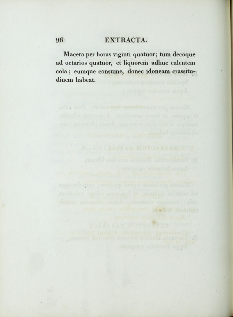 Macera per horas viginti quatuor; tum decoque ad octarios quatuor, et liquorem adhuc calentem cola; eumque consume, donec idoneam crassitu- dinem habeat.