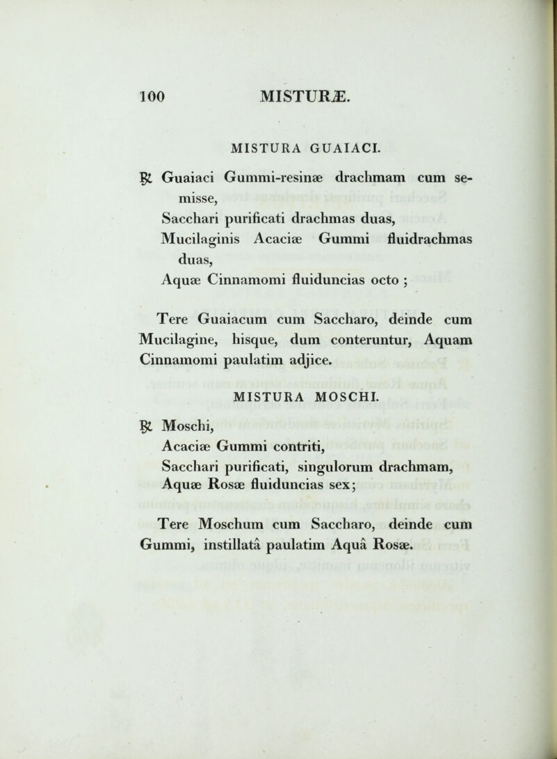 MISTURA GUAIACI. Guaiaci Gummi-resinae drachmam cum se- misse, Sacchari purificati drachmas duas, Mucilaginis Acaciae Gummi fluidrachmas duas, Aquae Cinnamomi fluiduncias octo ; Tere Guaiacum cum Saccharo, deinde cum Mucilagine, hisque, dum conteruntur, Aquam Cinnamomi paulatim adjice» MISTURA MOSCHI. Moschi, Acaciae Gummi contriti, Sacchari purificati, singulorum drachmam, Aquae Rosae fluiduncias sex; Tere Moschum cum Saccharo, deinde cum Gummi, instillata paulatim Aqua Rosae.
