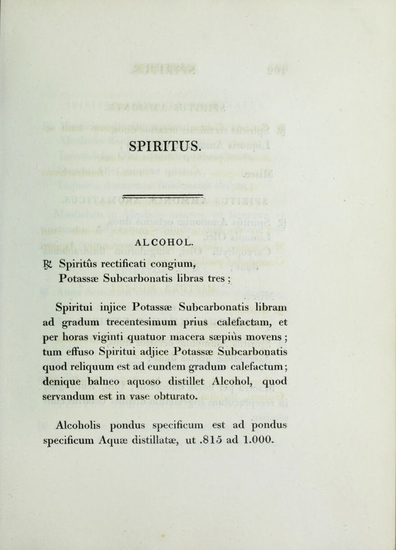 SPIRITUS. ALCOHOL. Spiritus rectificati congium, Potassae Subcarbonatis libras tres ; Spiritui injice Potassae Subcarbonatis libram ad gradum trecentesimum prius calefactam, et per horas viginti quatuor macera saepius movens ; tum effuso Spiritui adjice Potassae Subcarbonatis quod reliquum est ad eundem gradum calefactum; denique balneo aquoso distillet Alcohol, quod servandum est in vase obturato. Alcoholis pondus specificum est ad pondus specificum Aquae distillatae, ut .815 ad 1.000.