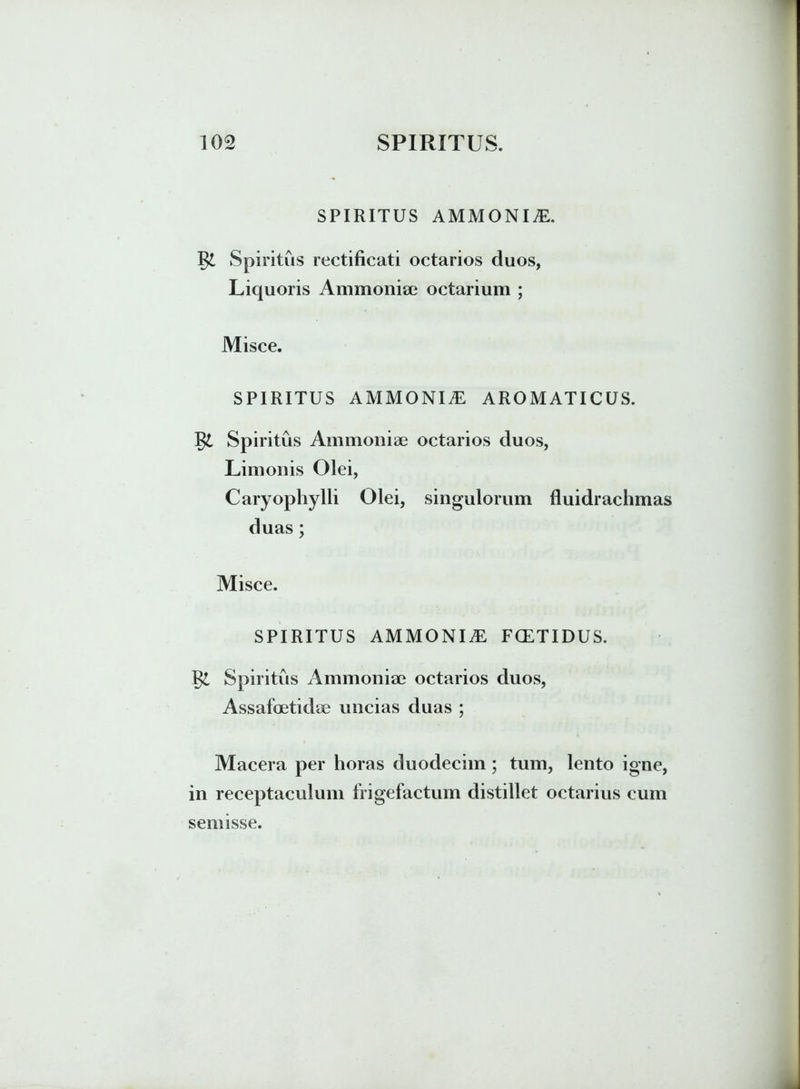 SPIRITUS AMMONII. Spiritus rectificati octarios duos, Liquoris Ammoniae octarium ; Misce. SPIRITUS AMMONIiE AROMATICUS. ~S$L Spiritus Ammoniae octarios duos, Limonis Olei, Caryophylli Olei, singulorum fluidrachmas duas; Misce. SPIRITUS AMMONIAl, FCETIDUS. Spiritus Ammoniae octarios duos, Assafoetidae uncias duas ; Macera per horas duodecim; tum, lento igne, in receptaculum frigefactum distillet octarius cum semisse.