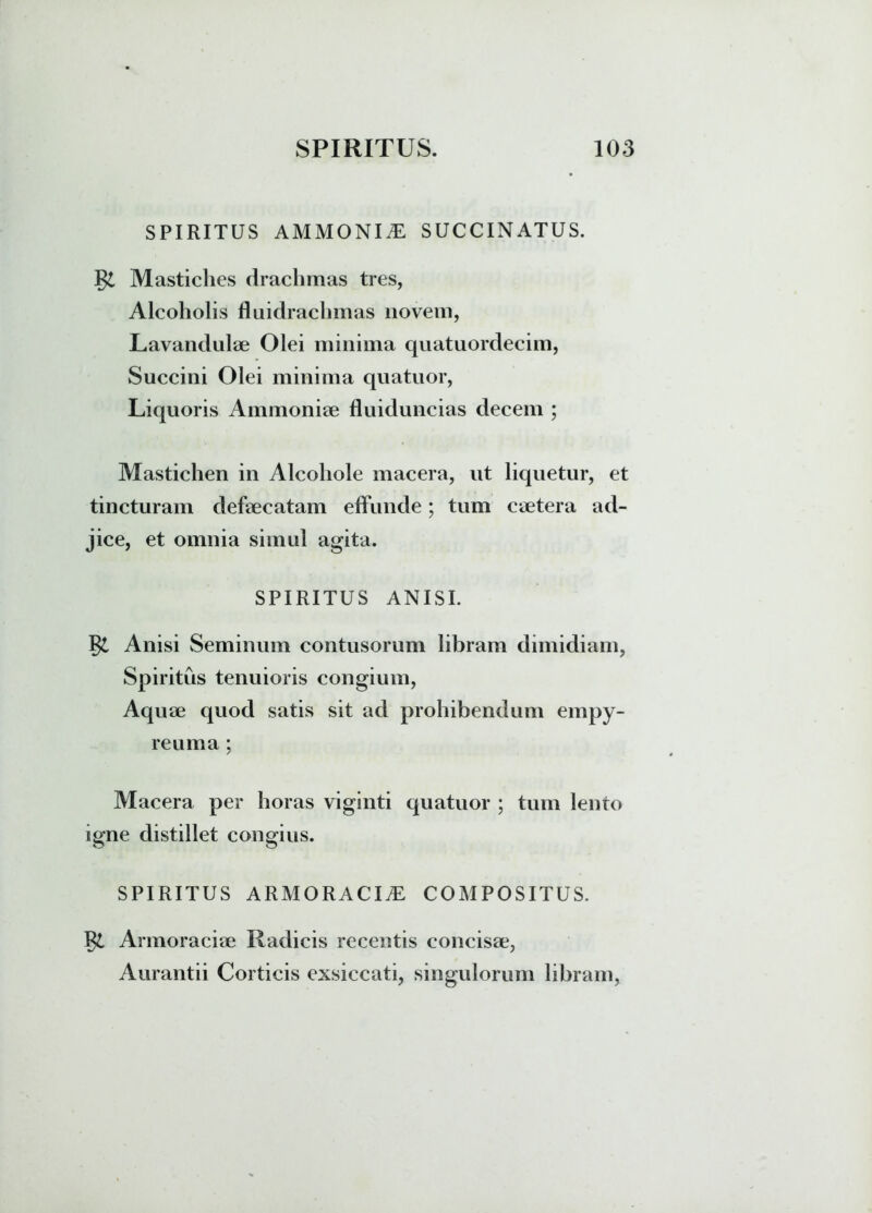 SPIRITUS AMMONI^E SUCCINATUS. Mastiches drachmas tres, Alcoholis fluidrachmas novem, Lavandulae Olei minima quatuordecim, Succini Olei minima quatuor, Liquoris Ammoniae fluiduncias decem ; Mastichen in Alcohole macera, ut liquetur, et tincturam defaecatam effunde; tum ceetera ad- jice, et omnia simul agita. SPIRITUS ANISI. Anisi Seminum contusorum libram dimidiam, Spiritus tenuioris congium, Aquae quod satis sit ad prohibendum empy- reuma; Macera per horas viginti quatuor ; tum lento igne distillet congius. SPIRITUS armoracia: COMPOSITUS. Armoraciae Radicis recentis concisae, Aurantii Corticis exsiccati, singulorum libram,