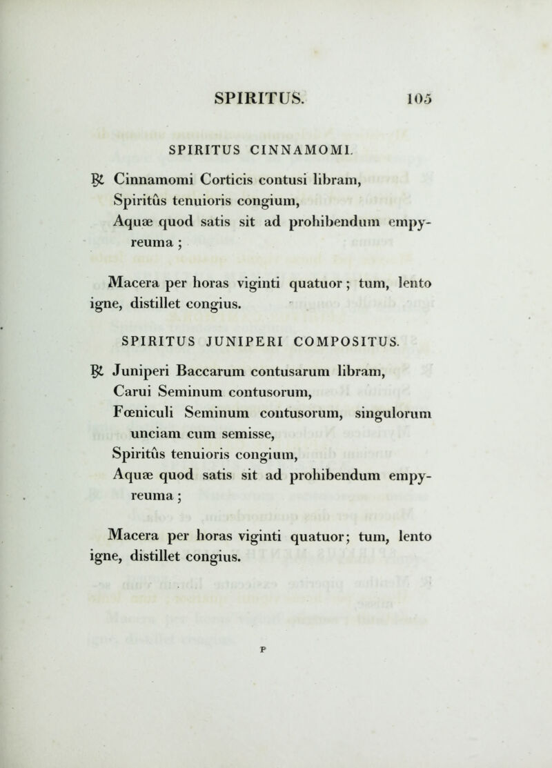 SPIRITUS CINNAMOMI. Cinnamomi Corticis contusi libram, Spiritus tenuioris congium, Aquae quod satis sit ad prohibendum empy- reuma ; Macera per horas viginti quatuor; tum, lento igne, distillet congius. SPIRITUS JUNIPERI COMPOSITUS. §£ Juniperi Baccarum contusarum libram, Carui Seminum contusorum, Foeniculi Seminum contusorum, singulorum unciam cum semisse, Spiritus tenuioris congium, Aquae quod satis sit ad prohibendum empy- reuma; Macera per horas viginti quatuor; tum, lento igne, distillet congius. p