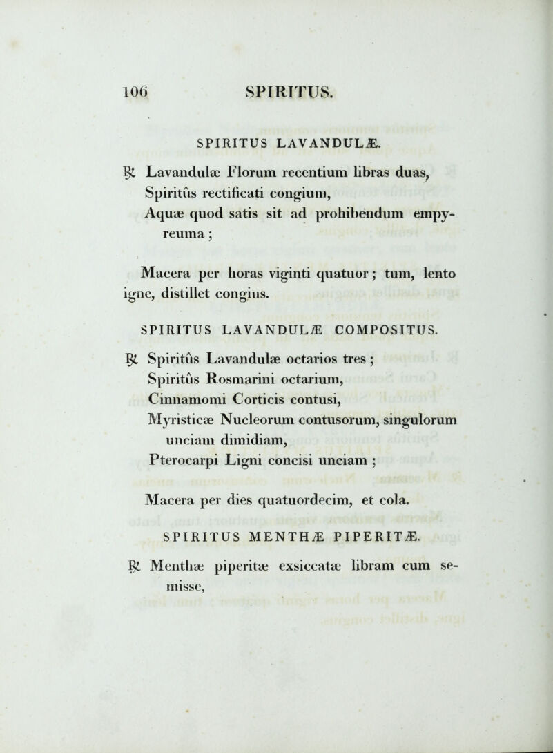 SPIRITUS LAVANDULiE. fy. Lavandulae Florum recentium libras duas, Spiritus rectificati congium, Aquae quod satis sit ad prohibendum empy- reuma; i Macera per horas viginti quatuor; tum, lento igne, distillet congius. SPIRITUS LAVANDULiE COMPOSITUS. J$l Spiritus Lavandulae octarios tres ; Spiritus Rosmarini octarium, Cinnamomi Corticis contusi, Myristicae Nucleorum contusorum, singulorum unciam dimidiam, Pterocarpi Ligni concisi unciam ; Macera per dies quatuordecim, et cola. SPIRITUS MENTH£ PIPERITE. §1 Menthae piperitae exsiccatae libram cum se- misse,