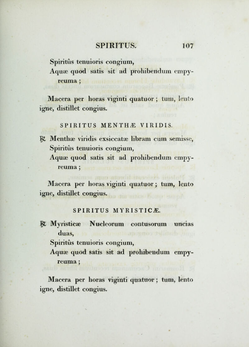 Spiritus tenuioris congium, Aquae quod satis sit ad prohibendum empy- reuma ; Macera per horas viginti quatuor ; tum, lento igne, distillet congius. SPIRITUS MENTHA VIRIDIS. Menthae viridis exsiccatae libram cum semisse, Spiritus tenuioris congium, Aquae quod satis sit ad prohibendum empy- reuma; Macera per horas viginti quatuor; tum, lento igne, distillet congius. SPIRITUS MYRISTIC^E. §£ Myristicae Nucleorum contusorum uncias duas, Spiritus tenuioris congium, Aquae quod satis sit ad prohibendum empy- reuma; Macera per horas viginti quatuor; tum, lento igne, distillet congius.