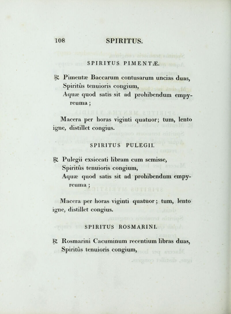 SPIRITUS PIMENTiE. %L Pimentae Baccarum contusarum uncias duas, Spiritus tenuioris congium, Aquae quod satis sit ad prohibendum empy- reuma; Macera per horas viginti quatuor; tum, lento igne, distillet congius. SPIRITUS PULEGII. Pulegii exsiccati libram cum semisse, Spiritus tenuioris congium, Aquae quod satis sit ad prohibendum empy- reuma ; Macera per horas viginti quatuor; tum, lento igne, distillet congius. SPIRITUS ROSMARINI. R£ Rosmarini Cacuminum recentium libras duas, Spiritus tenuioris congium,