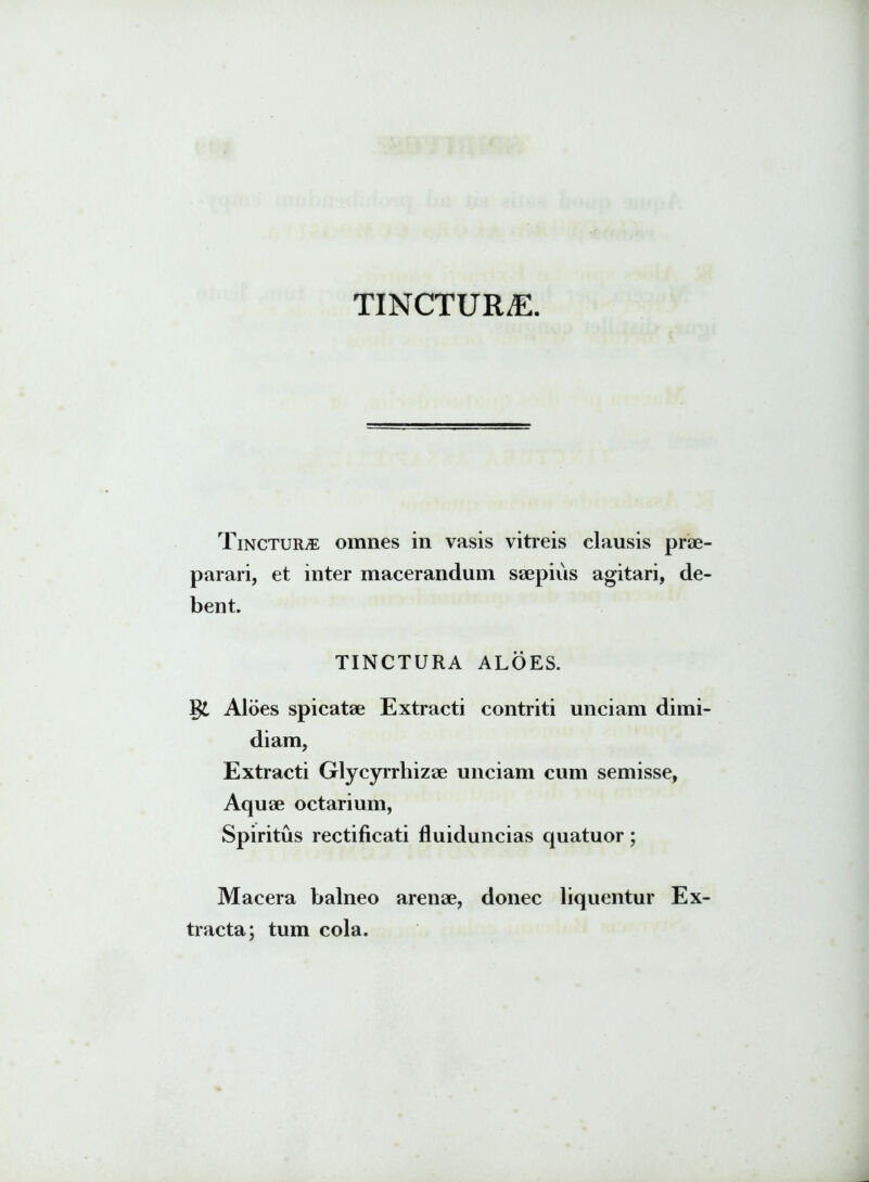TINCTURAE. Tinctura omnes in vasis vitreis clausis prae- parari, et inter macerandum saepius agitari, de- bent. TINCTURA ALOES. Aloes spicatae Extracti contriti unciam dimi- diam, Extracti Glycyrrhizae unciam cum semisse, Aquae octarium, Spiritus rectificati fluiduncias quatuor; Macera balneo arenae, donec liquentur Ex- tracta; tum cola.