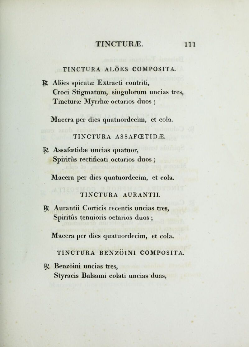 TINCTURA ALOES COMPOSITA. Aloes spicatae Extracti contriti, Croci Stigmatum, singulorum uncias tres, Tincturae Myrrhae octarios duos ; Macera per dies quatuordecim, et cola. TINCTURA ASSAFCETIDiE. Assafoetidae uncias quatuor, Spiritus rectificati octarios duos; Macera per dies quatuordecim, et cola. TINCTURA AURANTII. Aurantii Corticis recentis uncias tres, Spiritus tenuioris octarios duos ; Macera per dies quatuordecim, et cola. TINCTURA BENZOINI COMPOSITA. Benzoini uncias tres, Styracis Balsami colati uncias duas,