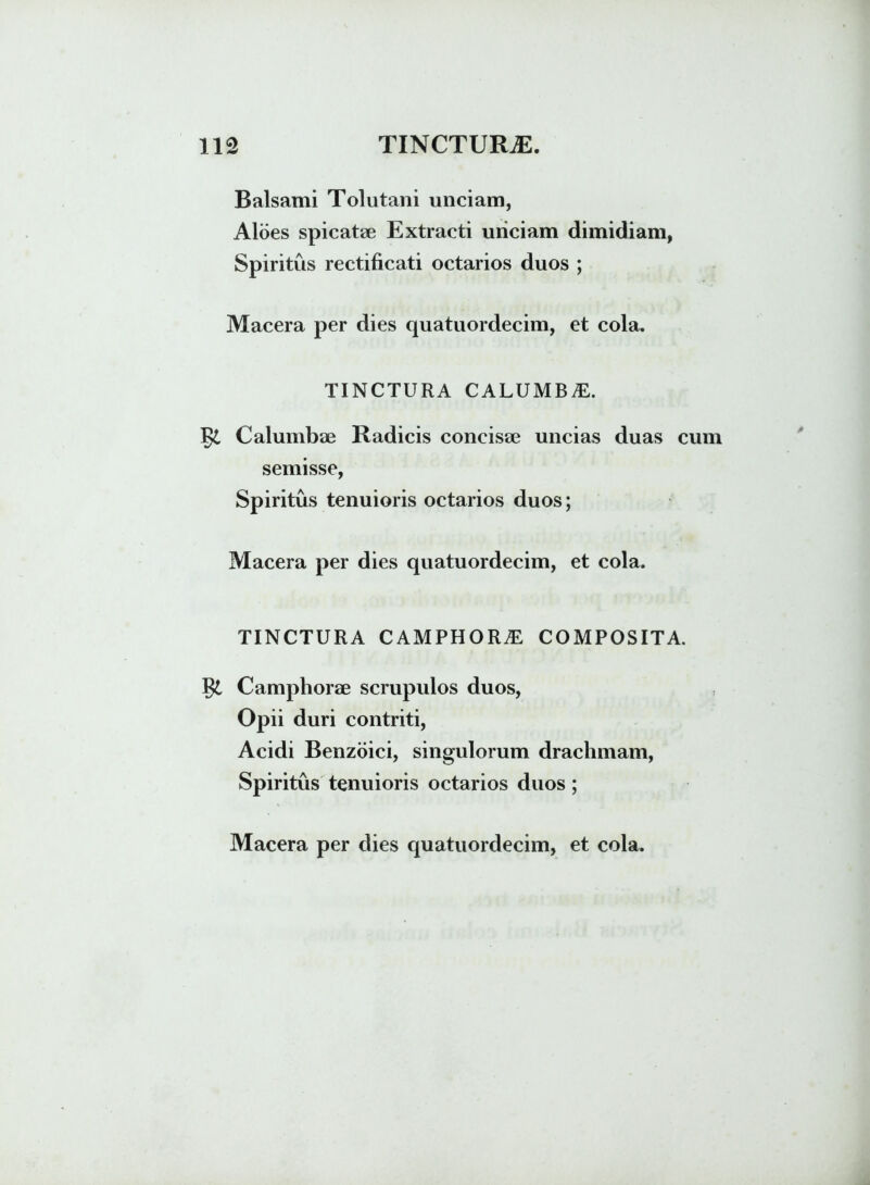 Balsami Tolutani unciam, Aloes spicatae Extracti unciam dimidiam, Spiritus rectificati octarios duos ; Macera per dies quatuordecim, et cola. TINCTURA CALUMB£. §£ Calumbae Radicis concisae uncias duas cum semisse, Spiritus tenuioris octarios duos; Macera per dies quatuordecim, et cola. TINCTURA CAMPHORE COMPOSITA. Camphorae scrupulos duos, Opii duri contriti, Acidi Benzoici, singulorum drachmam, Spiritus tenuioris octarios duos;