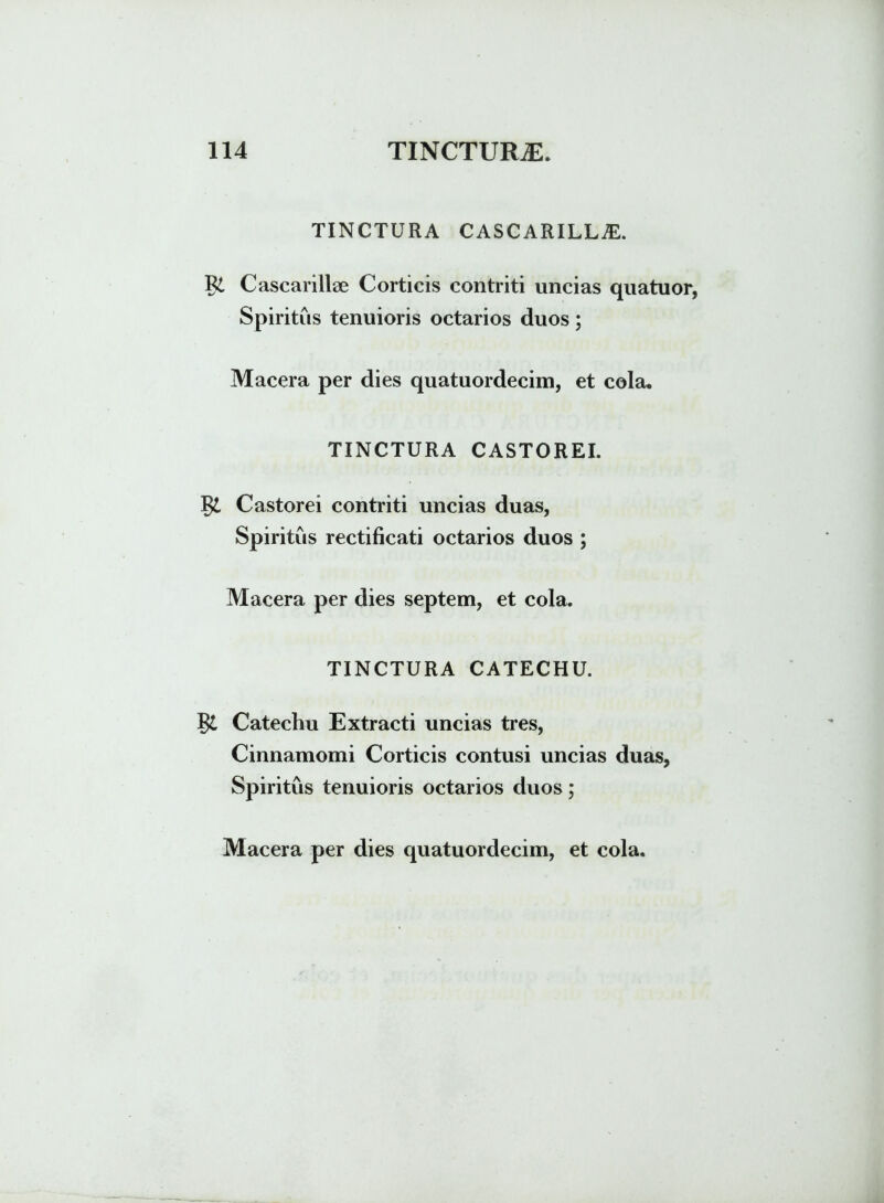 TINCTURA CASCARILLiE. Rt Cascarillae Corticis contriti uncias quatuor, Spiritus tenuioris octarios duos; Macera per dies quatuordecim, et cola. TINCTURA CASTOREI. $£ Castorei contriti uncias duas, Spiritus rectificati octarios duos ; Macera per dies septem, et cola. TINCTURA CATECHU. Catechu Extracti uncias tres, Cinnamomi Corticis contusi uncias duas, Spiritus tenuioris octarios duos;