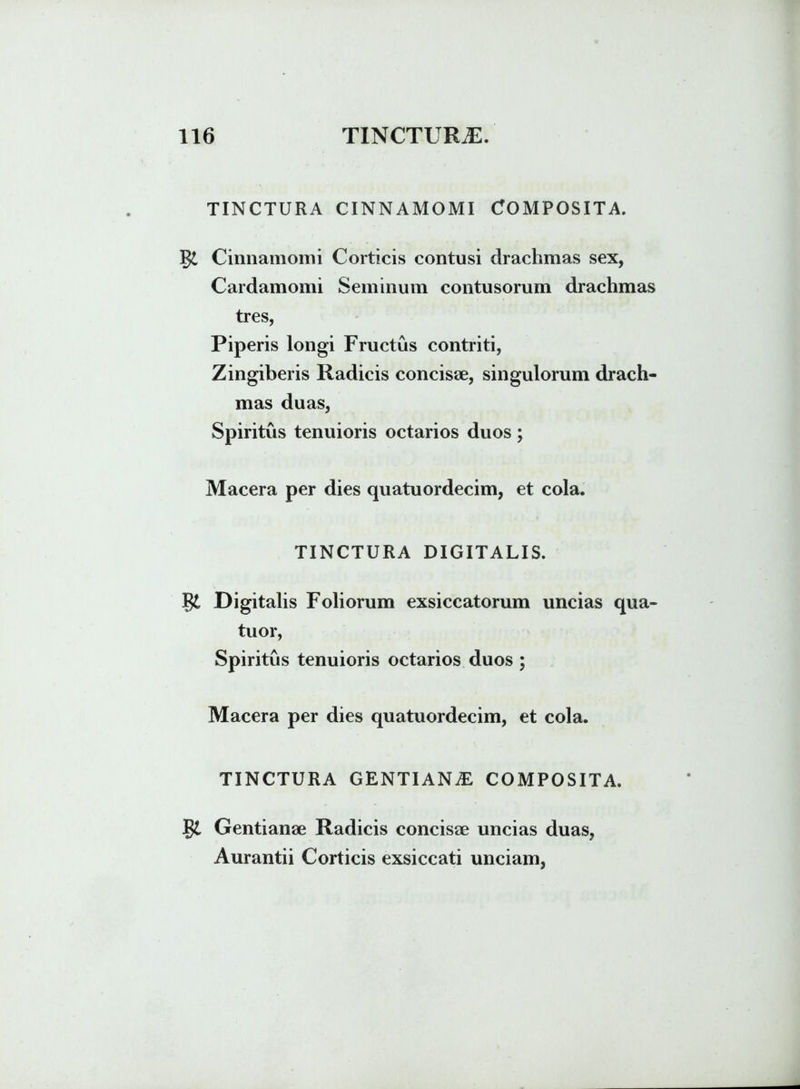 TINCTURA CINNAMOMI COMPOSITA. Cinnamomi Corticis contusi drachmas sex, Cardamomi Seminum contusorum drachmas tres, Piperis longi Fructus contriti, Zingiberis Radicis concisse, singulorum drach- mas duas, Spiritus tenuioris octarios duos; Macera per dies quatuordecim, et cola. TINCTURA DIGITALIS. $£ Digitalis Foliorum exsiccatorum uncias qua- tuor, Spiritus tenuioris octarios duos ; Macera per dies quatuordecim, et cola. TINCTURA GENTIANiE, COMPOSITA. Jgt Gentianae Radicis concisae uncias duas, Aurantii Corticis exsiccati unciam,