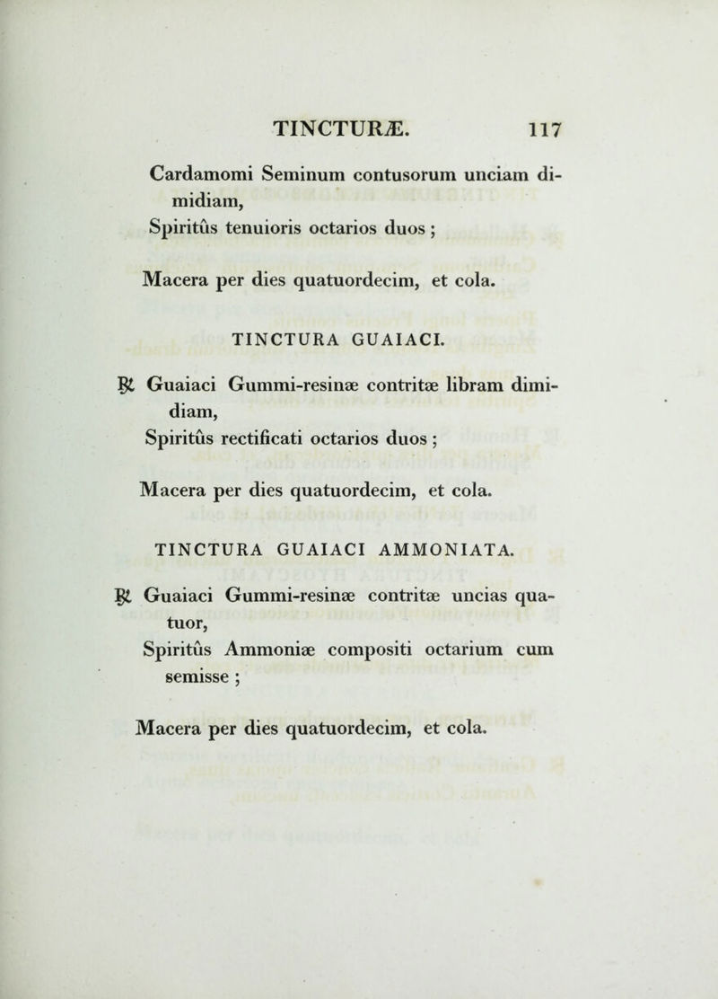 Cardamomi Seminum contusorum unciam di- midiam, Spiritus tenuioris octarios duos; Macera per dies quatuordecim, et cola. TINCTURA GUAIACI. Guaiaci Gummi-resinae contritae libram dimi- diam, Spiritus rectificati octarios duos ; Macera per dies quatuordecim, et cola. TINCTURA GUAIACI AMMONIATA. gt Guaiaci Gummi-resinae contritae uncias qua- tuor, Spiritus Ammoniae compositi octarium cum semisse ;