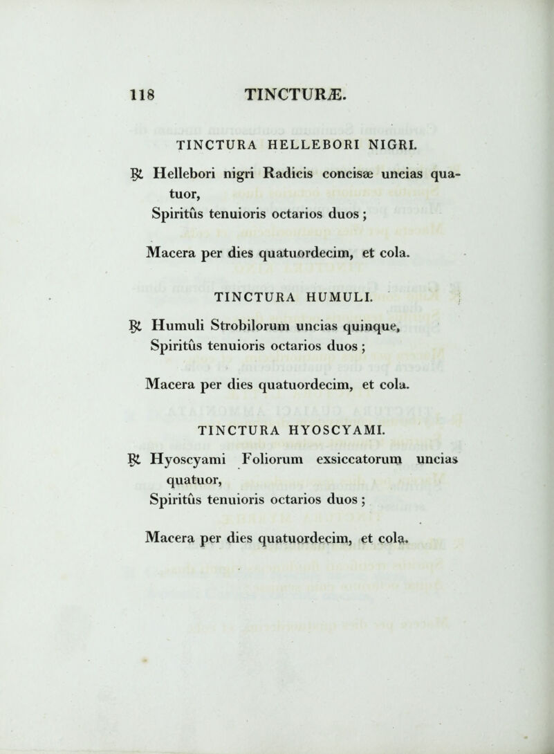 TINCTURA HELLEBORI NIGRI. Hellebori nigri Radicis concisse uncias qua- tuor, Spiritus tenuioris octarios duos ; Macera per dies quatuordecim, et cola. TINCTURA HUMULI. gi Humuli Strobilorum uncias quinque, Spiritus tenuioris octarios duos; Macera per dies quatuordecim, et cola. TINCTURA HYOSCYAMI. Hyoscyami Foliorum exsiccatorum uncias quatuor, Spiritus tenuioris octarios duos ;