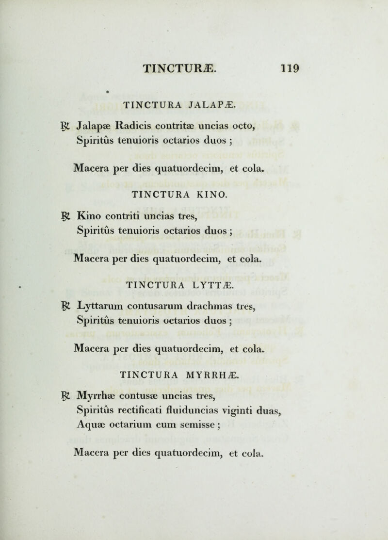 TINCTURA JALAPiE. Jalapae Radicis contritae uncias octo, Spiritus tenuioris octarios duos ; Macera per dies quatuordecim, et cola. TINCTURA KINO. Kino contriti uncias tres, Spiritus tenuioris octarios duos; Macera per dies quatuordecim, et cola. TINCTURA LYTTM. Lyttarum contusarum drachmas tres, Spiritus tenuioris octarios duos; Macera per dies quatuordecim, et cola. TINCTURA MYRRHAL Myrrhae contusae uncias tres, Spiritus rectificati fluiduncias viginti duas, Aquae octarium cum semisse;