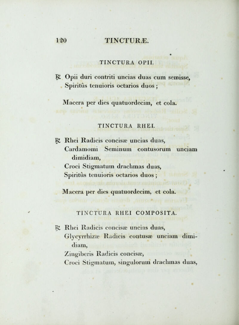 TINCTURA OPII. Opii duri contriti uncias duas cum semisse, Spiritus tenuioris octarios duos; Macera per dies quatuordecim, et cola. TINCTURA RHEI. 1$L Rhei Radicis concisae uncias duas, Cardamomi Seminum contusorum unciam dimidiam, Croci Stigmatum drachmas duas, Spiritus tenuioris octarios duos; Macera per dies quatuordecim, et cola. TINCTURA RHEI COMPOSITA. Rhei Radicis concisae uncias duas, Glycyrrhizae Radicis contusae unciam dimi- diam, Zingiberis Radicis concisae, Croci Stigmatum, singulorum drachmas duas,