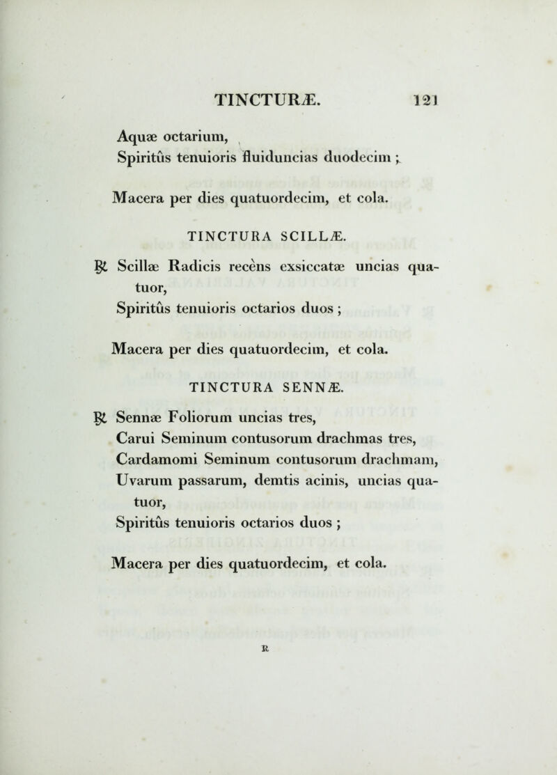 Aquae octarium, Spiritus tenuioris fluiduncias duodecim ; Macera per dies quatuordecim, et cola. TINCTURA SCILLA. g£ Scillae Radicis recens exsiccatae uncias qua- tuor, Spiritus tenuioris octarios duos ; Macera per dies quatuordecim, et cola. TINCTURA SENNA:. gi Sennae Foliorum uncias tres, Carui Seminum contusorum drachmas tres, Cardamomi Seminum contusorum drachmam, Uvarum passarum, demtis acinis, uncias qua- tuor, Spiritus tenuioris octarios duos ; Macera per dies quatuordecim, et cola. r