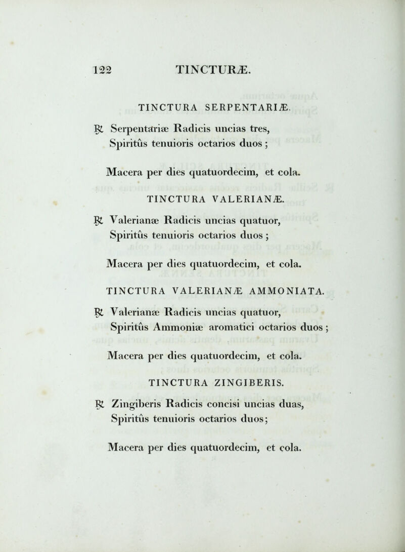 TINCTURA SERPENTARIiE, Serpentstriae Radicis uncias tres, Spiritus tenuioris octarios duos ; Macera per dies quatuordecim, et cola. TINCTURA VALERIANAE. l$l Valerianae Radicis uncias quatuor, Spiritus tenuioris octarios duos; Macera per dies quatuordecim, et cola. TINCTURA VALERIANAE AMMONIATA. Vl Valerianae Radicis uncias quatuor, Spiritus Ammoniae aromatici octarios duos; Macera per dies quatuordecim, et cola. TINCTURA ZINGIBERIS. Zingiberis Radicis concisi uncias duas, Spiritus tenuioris octarios duos;