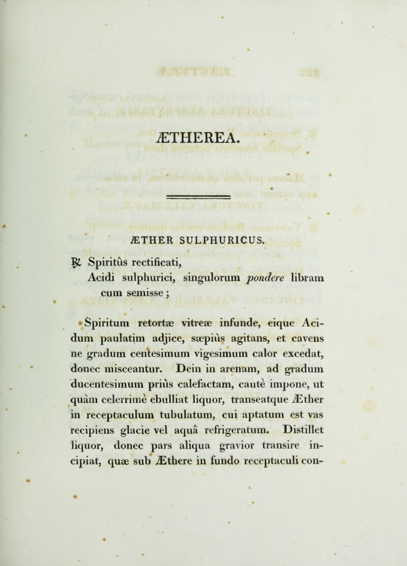 a:therea. # AETHER SULPHURICUS. $£ Spiritus rectificati, Acidi sulphurici, singulorum pondere libram cum semisse; Spiritum retortae vitreae infunde, eique Aci- dum paulatim adjice, saepius agitans, et cavens ne gradum centesimum vigesimum calor excedat, donec misceantur. Dein in arenam, ad gradum ducentesimum prius calefactam, caute impone, ut quam celerrime ebulliat liquor, transeatque JSther in receptaculum tubulatum, cui aptatum est vas recipiens glacie vel aqua refrigeratum. Distillet liquor, donec pars aliqua gravior transire in- cipiat, qute sub iEthere in fundo receptaculi con-