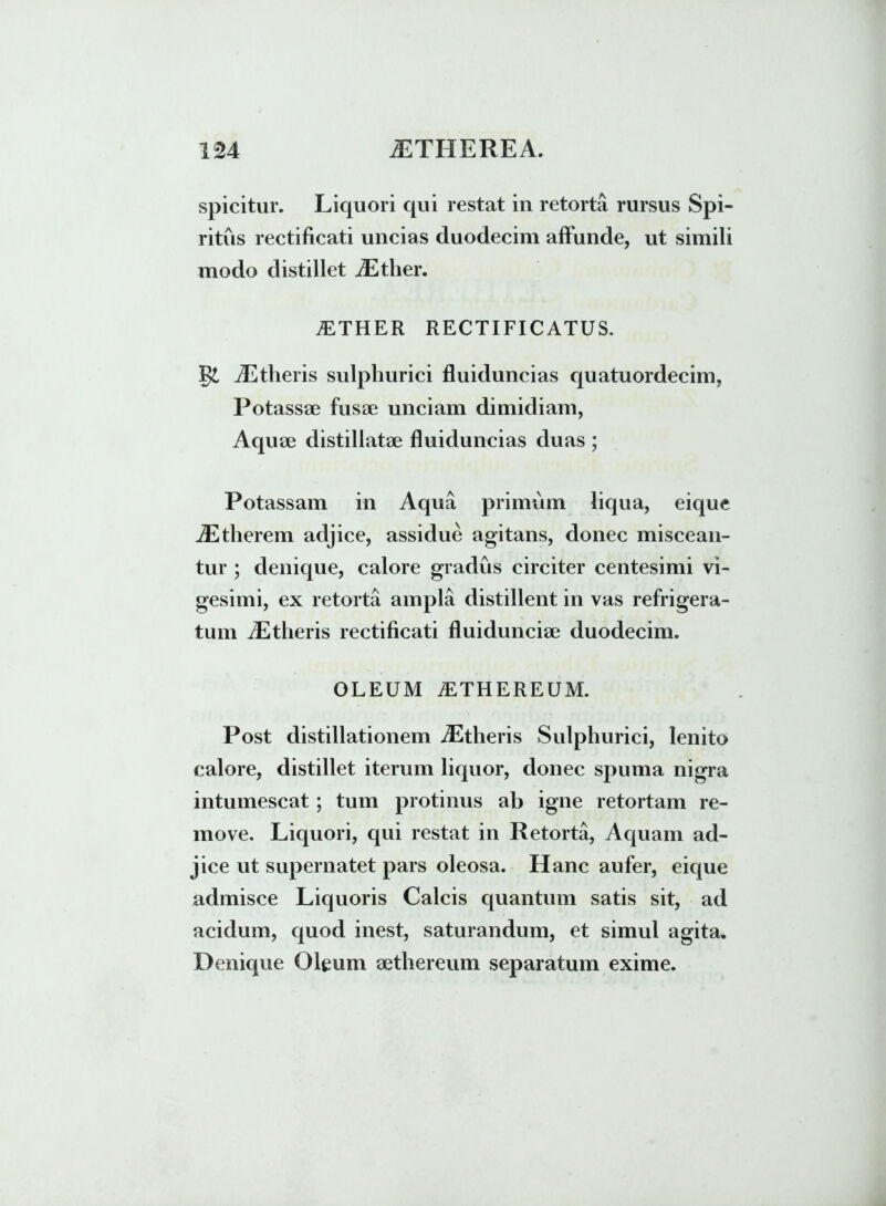 spicitur. Liquori qui restat in retorta rursus Spi- ritus rectificati uncias duodecim affunde, ut simili modo distillet iEther. iETHER RECTIFICATUS. gi iEtlieris sulphurici fluiduncias quatuordecim, Potassae fusae unciam dimidiam, Aquae distillatae fluiduncias duas ; Potassam in Aqua primum liqua, eique iEtherem adjice, assidue agitans, donec miscean- tur ; denique, calore gradus circiter centesimi vi- gesimi, ex retorta ampla distillent in vas refrigera- tum iEtlieris rectificati fluidunciae duodecim. OLEUM iETHEREUM. Post distillationem iEtlieris Sulphurici, lenito calore, distillet iterum liquor, donec spuma nigra intumescat; tum protinus ab igne retortam re- move. Liquori, qui restat in Retorta, Aquam ad- jice ut supernatet pars oleosa. Hanc aufer, eique admisce Liquoris Calcis quantum satis sit, ad acidum, quod inest, saturandum, et simul agita. Denique Oleum aethereum separatum exime.