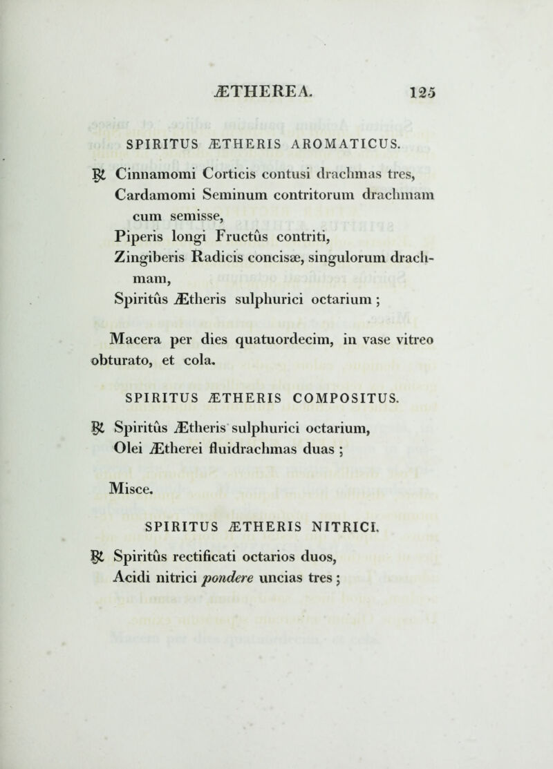SPIRITUS iETHERIS AROMATICUS. gi Cinnamomi Corticis contusi drachmas tres, Cardamomi Seminum contritorum drachmam cum semisse, Piperis longi Fructus contriti, Zingiberis Radicis concisse, singulorum drach- mam, Spiritus iEtheris sulphurici octarium ; Macera per dies quatuordecim, in vase vitreo obturato, et cola. SPIRITUS AETHERIS COMPOSITUS. gt Spiritus JEtheris sulphurici octarium, Olei iEtherei fluidrachmas duas ; Misce. SPIRITUS AETHERIS NITRICI. g£ Spiritus rectificati octarios duos, Acidi nitrici pondere uncias tres ;