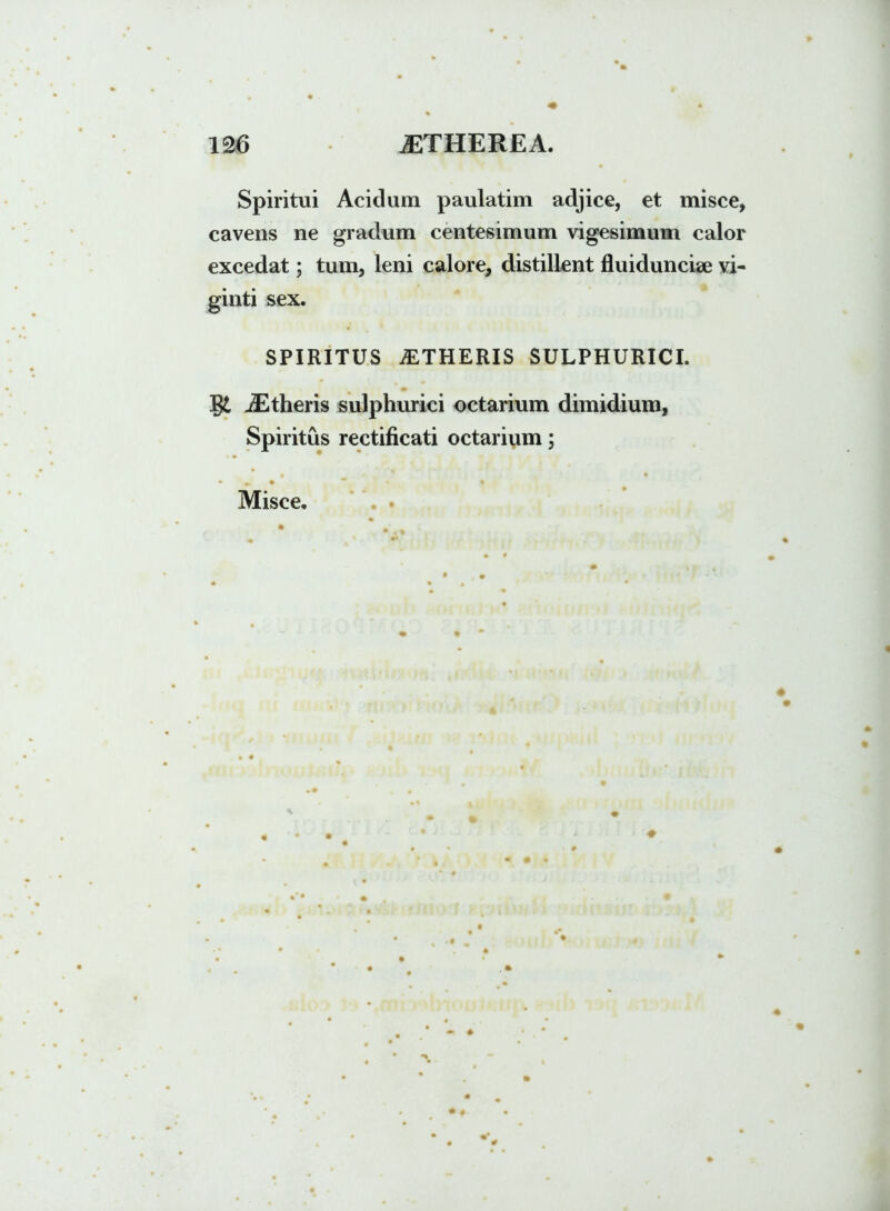 Spiritui Acidum paulatim adjice, et misce, cavens ne gradum centesimum vigesimum calor excedat; tum, leni calore, distillent fluiduncise vi- ginti sex. SPIRITUS ALTHERIS SULPHURICI. gt iEtheris sulphurici octarium dimidium, Spiritus rectificati octarium; Misce.