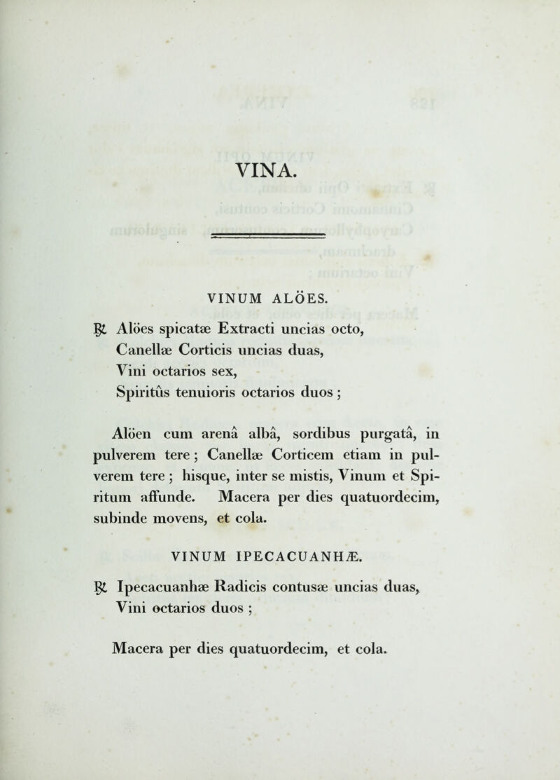 VINA. VINUM ALOES. gi Aloes spicatse Extracti uncias octo, Canellse Corticis uncias duas, Vini octarios sex, Spiritus tenuioris octarios duos; Aloen cum arena alba, sordibus purgata, in pulverem tere; Canellse Corticem etiam in pul- verem tere ; hisque, inter se mistis, Vinum et Spi- ritum affunde. Macera per dies quatuordecim, subinde movens, et cola. VINUM IPECACUANH.E. g£ Ipecacuanhse Radicis contusse uncias duas, Vini octarios duos ;