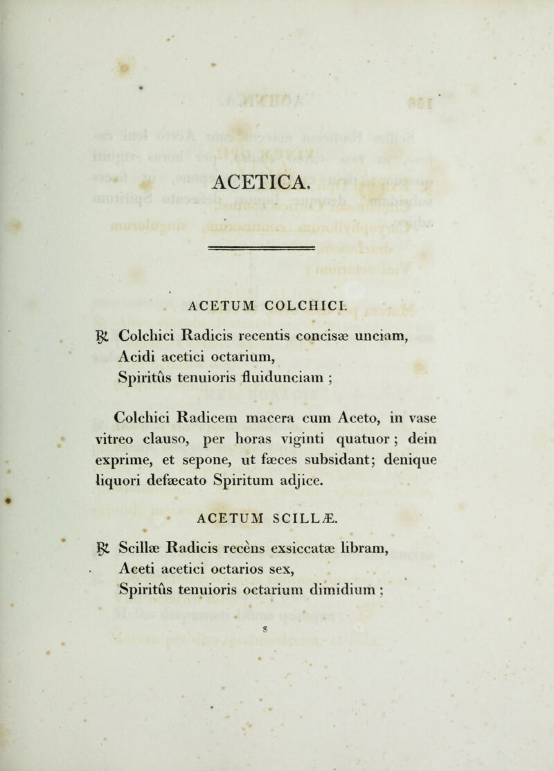 ACETICA. ACETUM COLCHICI. Colchici Radicis recentis concisae unciam, Acidi acetici octarium, Spiritus tenuioris fluidunciam ; Colchici Radicem macera cum Aceto, in vase vitreo clauso, per horas viginti quatuor; dein exprime, et sepone, ut faeces subsidant; denique liquori defaecato Spiritum adjice. ACETUM SCILLAE. Scillae Radicis recens exsiccatae libram, Aceti acetici octarios sex, Spiritus tenuioris octarium dimidium ;