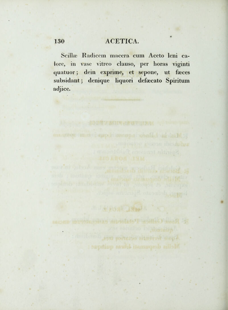 Scillae Radicem macera cum Aceto leni ca- lore, in vase vitreo clauso, per horas viginti quatuor; dein exprime, et sepone, ut faeces subsidant; denique liquori defaecato Spiritum adjice.